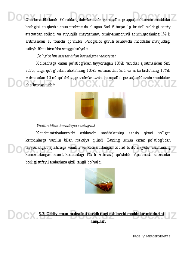 C ho’ kma filtrlandi. Filtratda gidolizlanuvchi (pirogallol gruppa) oshlovchi moddalar
borligini   ani q lash   uchun   probirkada   olingan   5ml   filtratga   1g   kristall   xoldagi   natriy
atsetatdan   solindi   va   suyu q li k   chay q atmay,   temir-ammoniyli   achchi q toshning   1%   li
eritmasidan   10   tomchi   qo’ shildi.   Pirogallol   guru h   oshlovchi   moddalar   mavjudligi
tufayli  filrat binafsha rangga b o’ yaldi. 
Qo’ rg ’ oshin atsetat bilan boradigan reaksiyasi.
Kolbachaga   eman   po’stlog’i dan   tay yo rlagan   10%li   tanidlar   ajratmasidan   5ml
solib, unga   qo’ rg ’ oshin atsetatning 10%li eritmasidan 5ml va sirka kislotning 10%li
eritmasidan 10 ml   qo’ shil di , gidrolizlanuvchi (pirogallol gurux) oshlovchi moddalari
ch o’ k maga tushdi .
   
Vanilin bilan boradigan reaksiyasi.
Kondensatsiyalanuvchi   oshlovchi   moddalarning   asosiy   q ismi   b o’ lgan
katexinlarga   vanilin   bilan   reaksiya   q ilindi.   Buning   uchun   eman   po’stlog’ idan
tay yo rlangan   ajratmaga   vanilin   va   konsentrlangan   xlorid   kislot a   (yoki   vanilinning
konsentrlangan   xlorid   kislotadagi   1%   li   eritmasi)   qo’ shildi.   Ajratmada   katexinlar
borligi tufayli  aralashma  q izil rangli b o’ yaldi.
3.2. Oddiy eman mahsuloti tarkibidagi oshlovchi moddalar miqdorini
aniqlash
 PAGE   \* MERGEFORMAT 1 