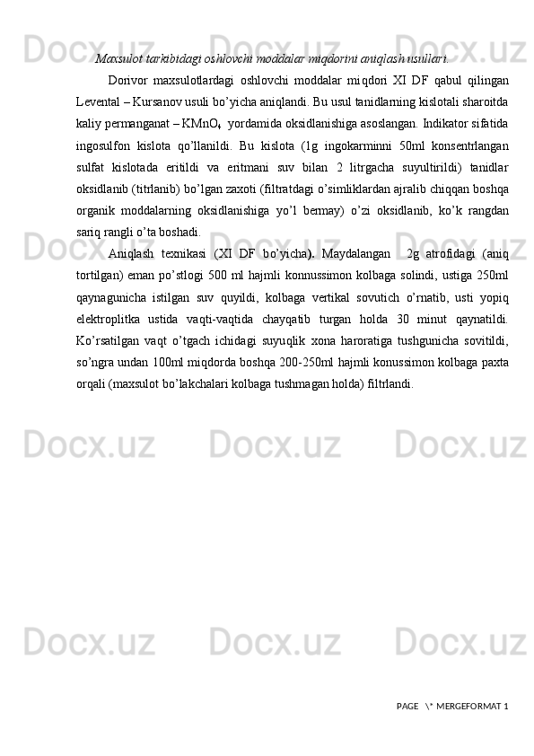 Maxsulot tarkibidagi oshlovchi moddalar mi q dorini ani q lash usullari.
Dorivor   maxsulotlardagi   oshlovchi   moddalar   mi q dori   XI   DF   q abul   q ilingan
Levental – Kursanov usuli b o’y icha ani q landi. Bu usul tanidlarning kislotali sharoitda
kaliy permanganat – KMnO
4   yordamida oksidlanishiga asoslangan. Indikator sifatida
ingosulfon   kislota   qo’ llanildi.   Bu   kislot a   (1g   ingokarminni   50ml   konsentrlangan
sulfat   kislotada   eritildi   va   eritmani   suv   bilan   2   litrgacha   suyultirildi)   tanidlar
oksidlanib (titrlanib) b o’ lgan zaxoti (filtratdagi  o’ simliklardan ajralib chi qq an bosh q a
organik   moddalarning   oksidlanishiga   y o’ l   bermay)   o’ zi   oksidlanib,   k o’ k   rangdan
sari q  rangli  o’ t a boshadi .
Ani q lash   texnikasi   (XI   DF   b o’ yicha ).   Maydalangan     2g   atrofidagi   (ani q
tortilgan)   eman po’stlog i 500 ml   h ajmli konnussimon kolbaga solindi, ustiga 250ml
q aynagunicha   istilgan   suv   q uyildi,   kolbaga   vertikal   sovutich   o’ rnatib,   usti   yopi q
elektroplitka   ustida   va q ti-va q tida   chay q atib   turgan   h olda   30   minut   q aynatildi.
K o’ rsatilgan   va q t   o’ tgach   ichidagi   suyu q lik   xona   h aroratiga   tushgunicha   sovitildi,
s o’ ngra undan 100ml mi q dorda bosh q a 200-250ml  h ajmli konussimon kolbaga paxta
or q ali (maxsulot b o’ lakchalari kolbaga tushma gan holda ) filtrlandi. 
 PAGE   \* MERGEFORMAT 1 