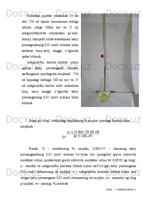 Filtratdan   pipetka   yordamida   25   ml
olib   750   ml   h ajmli   konussimon   kolbga
solindi,   ustiga   500ml   suv   va   25   ml
indigosulfokislota   eritmasidan   qo’ shib,
doimiy chay q atib  h olda aralashmani kaliy
permaganatning 0,02 mol/l eritmasi bilan
arashma   tini q -sari q   rangga   o’ tguncha
q adar titrlandi.
Indigosulfon   kislota   titrlash   uchun
q ancha   kaliy   permanganat   eritmasi
sarflanganini   q uyidagicha ani q landi . 750
ml   h ajmdagi   kolbaga   500   ml   suv   va   25
ml   indigosulfon   kislota   solib,   aralashma
tini q   sari q   rangga   o’ tguncha   kaliy
permangatning   0,02   mol/l   eritmasi   bilan
titrlandi.
Eman po’stlog’ i tarkibidagi tanidlarning % mi q dori  q uyidagi formula bilan 
ani q landi.
X=(a−v)⋅0.0041	⋅250	⋅100	⋅100	
M	⋅25	⋅(100	−W	)
Bunda :   X   –   tanidlarning   %   mi q dori;   0,004157   –   taninning   kaliy
permanganatning   0,02   mol/l   eritmasi   b o’ yicha   titri   (pirogallol   gurux   oshlovchi
moddalar uchun; pirokatexnik guru h  oshlovchi moddalar uchun titr 0,00582 ga teng);
a   -   tanidlar   va   indigosulfon   kislotani   titrlash   uchun   sarf   b o’ lgan   kaliy   permanganat
0,02   mol/l   eritmasining   ml   mi q dori;   v   –   indigosulfon   kislotani   titrlash   uchun   sarf
etilgan kaliy permanganat 0,02 mol/l eritmasining ml mi q dori; m – maxsulot og ’ irligi
g  mi q dori, w – namligi, %  h isobida.
 PAGE   \* MERGEFORMAT 1 