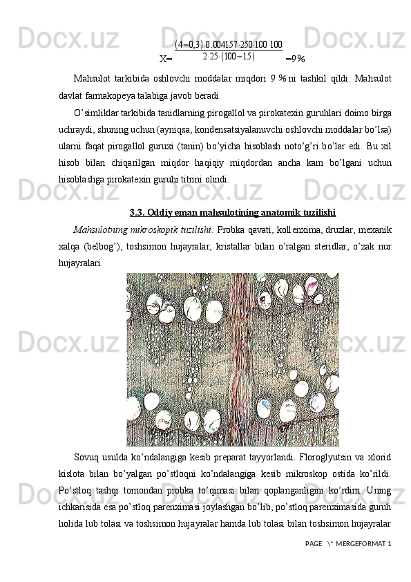 X=(4−0,3	)⋅0.004157	⋅250	⋅100	⋅100	
2⋅25	⋅(100	−15	) =9 ％
Mahsulot   tarkibida   oshlovchi   moddalar   miqdori   9 ％ ni   tashkil   qildi.   Mahsulot
davlat farmakopeya talabiga javob beradi.
O’ simliklar tarkibida tanidlarning pirogallol va pirokatexin guru h lari doimo birga
uchraydi, shuning uchun (ayni q sa, kondensatsiyalanuvchi oshlovchi moddalar b o’ lsa)
ularni   fa q at   pirogallol   guruxi   (tanin)   b o’ yicha   h isoblash   not o’ g ’ ri   b o’la r   edi.   Bu   xil
h isob   bilan   chi q arilgan   mi q dor   h a q i q iy   mi q dordan   ancha   kam   b o’ lgani   uchun
h isoblashga pirokatexin guru h i titrini ol indi .
3.3. Oddiy eman mahsulotining anatomik tuzilishi
Mahsulotning mikroskopik tuzilishi:  Probka qavati, koll е nxima, druzlar, m е xanik
xalqa   (b е lbog’),   toshsimon   hujayralar,   kristallar   bilan   o’ralgan   st е ridlar,   o’zak   nur
hujayralari.
Sovuq   usulda   ko’ndalangiga   kesib   preparat   tayyorlandi.   Floroglyutsin   va   xlorid
kislota   bilan   bo’yalgan   po’stloqni   ko’ndalangiga   kesib   mikroskop   ostida   ko’rildi.
Po’stloq   tashqi   tomondan   probka   to’qimasi   bilan   qoplanganligini   ko’rdim.   Uning
ichkarisida esa po’stloq parenximasi joylashgan bo’lib, po’stloq parenximasida guruh
holida lub tolasi va toshsimon hujayralar hamda lub tolasi bilan toshsimon hujayralar
 PAGE   \* MERGEFORMAT 1 