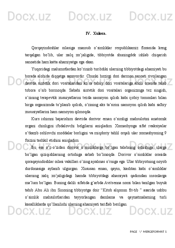 IV.  Xulosa.
Qorqayindoshlar   oilasiga   mansub   o’simliklar   respublikamiz   florasida   keng
tarqalgan   bo’lib,   ular   xalq   xo’jaligida,   tibbiyotda   shuningdek   ishlab   chiqarish
sanoatida ham katta ahamiyatga ega ekan.
Yuqoridagi malumotlardan ko’rininb turibdiki ularning tibbiyotdagi ahamiyati bu
borada alohida diqqatga sazovordir. Chunki hozirgi dori darmon sanoati rivojlangan
davrda   sintetik   dori   vositalaridan   ko’ra   tabiiy   dori   vositalariga   aholi   orasida   talab
tobora   o’sib   bormoqda.   Sababi   sintetik   dori   vositalari   organizmga   tez   singish,
o’zining   terapevtik   xusuiyatlarini   tezda   namoyon   qilish   kabi   ijobiy   tomonlari   bilan
birga organizmda to’planib qolish, o’zining aks ta’sirini  namoyon qilish kabi  salbiy
xususiyatlarini ham namoyon qilmoqda. 
Kurs   ishimni   bajarishim   davrida   dorivor   eman   o’simligi   mahsulotini   anatomik
organi   chinligini   ifodalovchi   belgilarni   aniqladim.   Xomashyoga   sifat   reaksiyalar
o’tkazib oshlovchi moddalar borligini va miqdoriy tahlil orqali ular xomashyoning 9
foizini tashkil etishini aniqladim. 
Bu   esa   o’z-o’zidan   dorivor   o’simliklarga   bo’lgan   talabning   oshishiga,   ularga
bo’lgan   qiziqishlarning   ortishiga   sabab   bo’lmoqda.   Dorivor   o’simliklar   orasida
qoraqayindoshlar oilasi vakillari o’zing ajralmas o’rniga ega. Ular tibbiyotning noyob
durdonasiga   aylanib   ulgurgan.   Xususan   eman,   qayin,   kashtan   kabi   o’simliklar
ularning   xalq   xo’jaligidagi   hamda   tibbiyotdagi   ahamiyati   qadimdan   insonlarga
ma’lum bo’lgan. Buning dalili sifatida g’arbda Avitsenna nomi bilan tanilgan buyuk
tabib   Abu   Ali   ibn   Sinoning   tibbiyotga   doir   “Kitob   alqonun   fit-tib   ”   asarida   ushbu
o’simlik   mahsulotlaridan   tayyorlangan   damlama   va   qaynatmalarning   turli
kasalliklarda qo’llanilishi ularning ahamiyati tariflab berilgan. 
 PAGE   \* MERGEFORMAT 1 