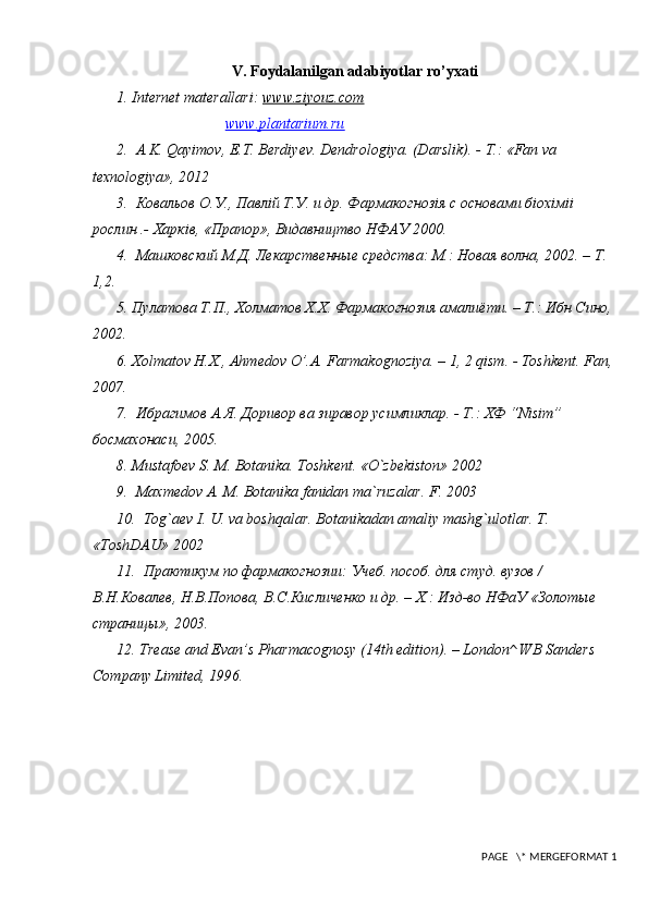 V. Foydalanilgan adabiyotlar ro’yxati
1.  Internet materallari:  www.ziyouz.com  
www.plantarium.ru  
2.    A.K. Qayimov, E.T. Berdiyev. Dendrologiya. (Darslik). -   Т .: «Fan va 
texnologiya», 2012
3.  Ковальов О.У., Павлiй Т.У. и др. Фармакогнозiя с основами бiохiмii 
рослин .- Харкiв, «Прапор», Видавництво НФАУ 2000. 
4.  Машковский М.Д. Лекарственные средства: М.: Новая волна, 2002. – Т. 
1,2. 
5. П y латова Т.П., Холматов Х.Х. Фармакогнозия амалиёти. – Т.: Ибн Сино,
2002. 
6. Хolmatov H.X., Ahmedov O’.A. Farmakognoziya. – 1, 2 qism. - Toshkent. Fan,
2007. 
7.  Ибрагимов А.Я. Доривор ва зиравор  y симликлар. - Т.: ХФ “Nisim” 
босмахонаси, 2005. 
8.  Mustafoev S. M. Botanika. Toshkent. «O`zbekiston» 2002
9.   Maxmedov A. M. Botanika fanidan ma`ruzalar. F. 2003
10.   Tog`aev I. U. va boshqalar. Botanikadan amaliy mashg`ulotlar. T. 
«ToshDAU» 2002
11.  Практикум по фармакогнозии: Учеб. пособ. для студ. вузов / 
В.Н.Ковалев, Н.В.Попова, В.С.Кисличенко и др. – Х.: Изд-во НФаУ «Золотые 
страницы», 2003. 
12.  Trease and Evan’s Pharmacognosy (14th edition). – London^ WB Sanders 
Company Limited, 1996. 
 PAGE   \* MERGEFORMAT 1 