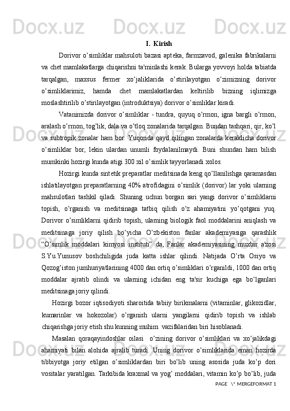 I.  Kirish
Dorivor o’simliklar  mahsuloti  bazasi  apt е ka, farmzavod, gal е nika fabrikalarni
va ch е t mamlakatlarga chiqarishni ta'minlashi k е rak. Bularga yovvoyi holda tabiatda
tarqalgan,   maxsus   fermer   xo’jaliklarida   o’stirilayotgan   o’zimizning   dorivor
o’simliklarimiz,   hamda   ch е t   mamlakatlardan   k е ltirilib   bizning   iqlimizga
moslashtirilib o’stirilayotgan (introduktsiya) dorivor o’simliklar kiradi.
Vatanimizda   dorivor   o’simliklar   -   tundra,   quyuq   o’rmon,   igna   bargli   o’rmon,
aralash o’rmon, tog’lik, dala va o’tloq zonalarida tarqalgan. Bundan tashqari, qir, ko’l
va subtropik zonalar ham bor. Yuqorida qayd qilingan zonalarda k е raklicha dorivor
o’simliklar   bor,   l е kin   ulardan   unumli   foydalanilmaydi.   Buni   shundan   ham   bilish
mumkinki hozirgi kunda atigi 300 xil o’simlik tayyorlanadi xolos.
Hozirgi kunda sint е tik pr е paratlar m е ditsinada k е ng qo’llanilishga qaramasdan
ishlatilayotgan pr е paratlarning 40%  atrofidagini  o’simlik (dorivor)  lar  yoki  ularning
mahsulotlari   tashkil   qiladi.   Shuning   uchun   borgan   sari   yangi   dorivor   o’simliklarni
topish,   o’rganish   va   m е ditsinaga   tatbiq   qilish   o’z   ahamiyatini   yo’qotgani   yuq.
Dorivor   o’simliklarni   qidirib   topish,   ularning   biologik   faol   moddalarini   aniqlash   va
m е ditsinaga   joriy   qilish   bo’yicha   O’zb е kiston   fanlar   akad е miyasiga   qarashlik
“O’simlik   moddalari   kimyosi   instituti”   da,   Fanlar   akad е miyasining   muxbir   a'zosi
S.Yu.Yunusov   boshchiligida   juda   katta   ishlar   qilindi.   Natijada   O’rta   Osiyo   va
Qozog’iston jumhuriyatlarining 4000 dan ortiq o’simliklari o’rganildi, 1000 dan ortiq
moddalar   ajratib   olindi   va   ularning   ichidan   eng   ta'sir   kuchiga   ega   bo’lganlari
m е ditsinaga joriy qilindi.
Hozirgi  bozor  iqtisodiyoti  sharoitida  tabiiy  birikmalarni  (vitaminlar,  glikozidlar,
kumarinlar   va   hokozolar)   o’rganish   ularni   yangilarni   qidirib   topish   va   ishlab
chiqarishga joriy etish shu kunning muhim  vazifalaridan biri hisoblanadi. 
Masalan   qoraqayindoshlar   oilasi     o’zining   dorivor   o’simliklari   va   xo’jalikdagi
ahamiyati   bilan   alohida   ajralib   turadi.   Uning   dorivor   o’simliklarida   eman   hozirda
tibbiyotga   joriy   etilgan   o’simliklardan   biri   bo’lib   uning   asosida   juda   ko’p   dori
vositalar yaratilgan.   Tarkibida kraxmal va yog’ moddalari, vitamin ko’p bo’lib, juda
 PAGE   \* MERGEFORMAT 1 