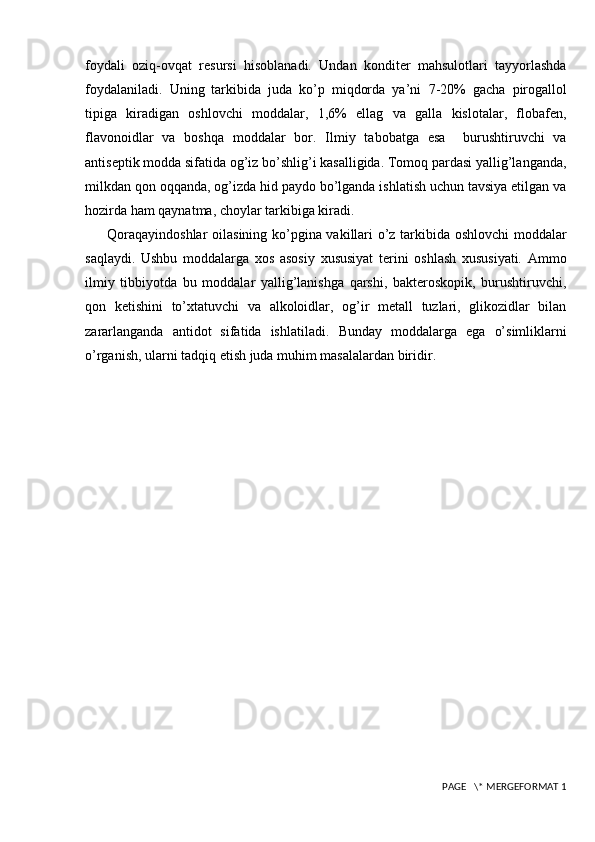 foydali   oziq-ovqat   resursi   hisoblanadi.   Undan   konditer   mahsulotlari   tayyorlashda
foydalaniladi.   Uning   tarkibida   juda   ko’p   miqdorda   ya’ni   7-20%   gacha   pirogallol
tipiga   kiradigan   oshlovchi   moddalar,   1,6%   ellag   va   galla   kislotalar,   flobafеn,
flavonoidlar   va   boshqa   moddalar   bor.   Ilmiy   tabobatga   esa     burushtiruvchi   va
antisеptik modda sifatida og’iz bo’shlig’i kasalligida. Tomoq pardasi yallig’langanda,
milkdan qon oqqanda, og’izda hid paydo bo’lganda ishlatish uchun tavsiya etilgan va
hozirda ham qaynatma, choylar tarkibiga kiradi. 
Qoraqayindoshlar  oilasining ko’pgina vakillari o’z tarkibida oshlovchi moddalar
saqlaydi.   Ushbu   moddalarga   xos   asosiy   xususiyat   terini   oshlash   xususiyati.   Ammo
ilmiy   tibbiyotda   bu   moddalar   yallig’lanishga   qarshi,   bakteroskopik,   burushtiruvchi,
qon   ketishini   to’xtatuvchi   va   alkoloidlar,   og’ir   metall   tuzlari,   glikozidlar   bilan
zararlanganda   antidot   sifatida   ishlatiladi.   Bunday   moddalarga   ega   o’simliklarni
o’rganish, ularni tadqiq etish juda muhim masalalardan biridir.  
 PAGE   \* MERGEFORMAT 1 