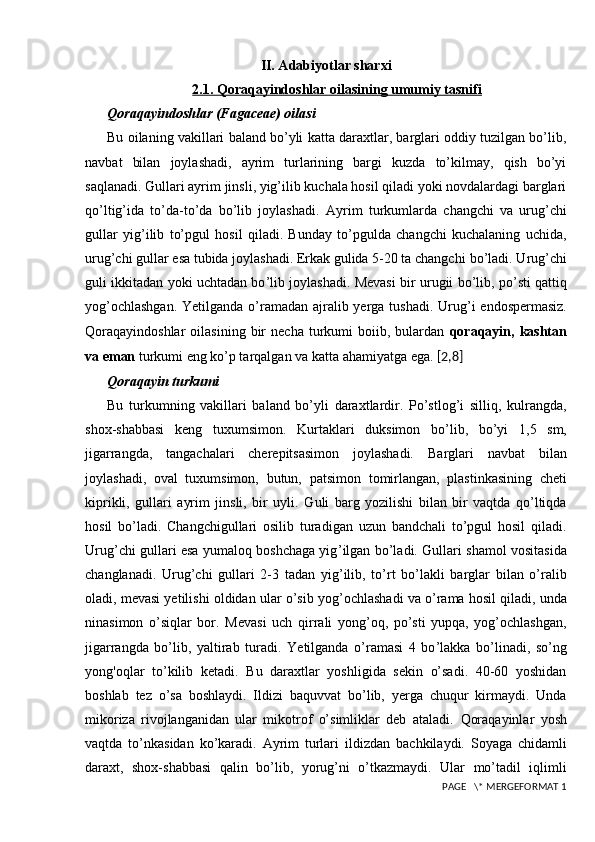 II. Adabiyotlar sharxi
2.1. Qoraqayindoshlar oilasining umumiy tasnifi
Qoraqayindoshlar (Fagaceae) oilasi
Bu oilaning vakillari baland bo’yli katta daraxtlar, barglari oddiy tuzilgan bo’lib,
navbat   bilan   joylashadi,   ayrim   turlarining   bargi   kuzda   to’kilmay,   qish   bo’yi
saqlanadi. Gullari ayrim jinsli, yig’ilib kuchala hosil qiladi yoki novdalardagi barglari
qo’ltig’ida   to’da-to’da   bo’lib   joylashadi.   Ayrim   turkumlarda   changchi   va   urug’chi
gullar   yig’ilib   to’pgul   hosil   qiladi.   Bunday   to’pgulda   changchi   kuchalaning   uchida,
urug’chi gullar esa tubida joylashadi. Erkak gulida 5-20 ta changchi   bo’ladi. Urug’chi
guli ikkitadan yoki uchtadan bo ’l ib joylashadi. Mevasi   bir urugii bo ’li b, po’sti qattiq
yog’ochlashgan.  Yetilganda o’ramadan   ajralib yerga tushadi. Urug ’ i endospermasiz.
Qoraqayindoshlar   oilasining  bir   necha  turkumi   boiib,  bulardan   qoraqayin,  kashtan
va eman  turkumi eng ko’p tarqalgan va katta   ahamiyatga ega.  [ 2,8 ]
Q oraqayin turkumi
Bu   turkumning   vakillari   baland   bo’yli   daraxtlardir.   Po’stlog’i   silliq,   kulrangda,
shox-shabbasi   keng   tuxumsimon.   Kurtaklari   duksimon   bo ’l ib,   bo’yi   1,5   sm,
jigarrangda,   tangachalari   cherepitsasimon   joylashadi.   Barglari   navbat   bilan
joylashadi,   oval   tuxumsimon,   butun,   patsimon   tomirlangan,   plastinkasining   cheti
kiprikli,   gullari   ayrim   jinsli,   bir   uyli.   Guli   barg   yozilishi   bilan   bir   vaqtda   qo’ltiqda
hosil   bo’ladi.   Changchigullari   osilib   turadigan   uzun   bandchali   to’pgul   hosil   qiladi.
Urug’chi gullari esa yumaloq boshchaga yig ’ ilgan bo ’l adi. Gullari   shamol vositasida
changlanadi.   Urug’chi   gullari   2-3   tadan   yig ’ ilib,   to’rt   bo’lakli   barglar   bilan   o’ralib
oladi, mevasi yetilishi oldidan ular o’sib   yog’ochlashadi va o’rama hosil qiladi, unda
ninasimon   o’siqlar   bor.   Mevasi   uch   qirrali   yong’oq,   po’sti   yupqa,   yog’ochlashgan,
jigarrangda   bo’lib,   yaltirab   turadi.   Yetilganda   o’ramasi   4   bo ’l akka   bo’linadi,   so’ng
yong'oqlar   to’kilib   ketadi.   Bu   daraxtlar   yoshligida   sekin   o’sadi.   40-60   yoshidan
boshlab   tez   o’sa   boshlaydi.   Ildizi   baquvvat   bo’lib,   yerga   chuqur   kirmaydi.   Unda
mikoriza   rivojlanganidan   ular   mikotrof   o’simliklar   deb   ataladi.   Qoraqayinlar   yosh
vaqtda   to’nkasidan   ko’karadi.   Ayrim   turlari   ildizdan   bachkilaydi.   Soyaga   chidamli
daraxt,   shox-shabbasi   qalin   bo’lib,   yorug’ni   o’tkazmaydi.   Ular   mo’tadil   iqlimli
 PAGE   \* MERGEFORMAT 1 