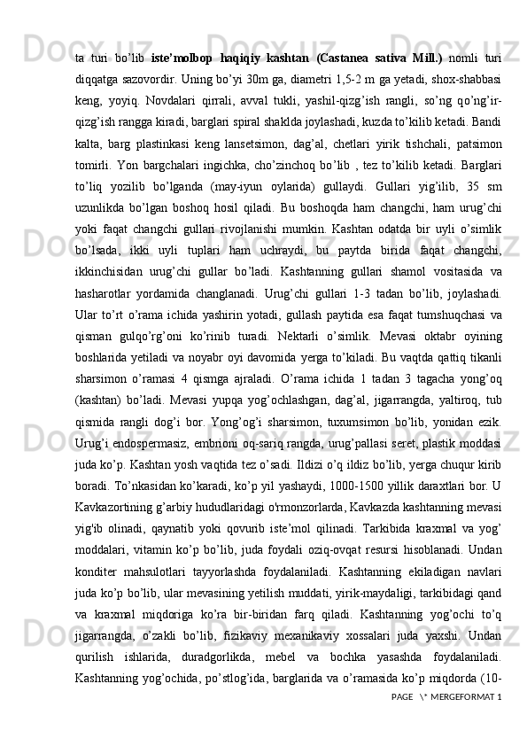 ta   turi   bo ’l ib   iste’molbop   haqiqiy   kashtan   (Castanea   sativa   Mill.)   nomli   turi
diqqatga sazovordir. Uning bo’yi 30m ga, diametri 1,5-2 m ga yetadi, shox-shabbasi
keng,   yoyiq.   Novdalari   qirrali,   avval   tukli,   yashil-qizg ’ ish   rangli,   so’ng   q o’ ng ’ ir-
qizg ’ ish rangga   kiradi, barglari spiral shaklda joylashadi, kuzda to’kilib ketadi. Bandi
kalta,   barg   plastinkasi   keng   lansetsimon,   dag’al,   chetlari   yirik   tishchali,   patsimon
tomirli.   Yon   bargchalari   ingichka,   cho’zinchoq   bo ’l ib   ,   tez   to’kilib   ketadi.   Barglari
to’liq   yozilib   bo’lganda   (may-iyun   oylarida)   gullaydi.   Gullari   yig’ilib,   35   sm
uzunlikda   bo’lgan   boshoq   hosil   qiladi.   Bu   boshoqda   ham   changchi,   ham   urug’chi
yoki   faqat   changchi   gullari   rivojlanishi   mumkin.   Kashtan   odatda   bir   uyli   o’simlik
b o ’l sada,   ikki   uyli   tuplari   ham   uchraydi,   bu   paytda   birida   faqat   changchi,
ikkinchisidan   urug’chi   gullar   bo ’l adi.   Kashtanning   gullari   shamol   vositasida   va
hasharotlar   yordamida   changlanadi.   Urug’chi   gullari   1-3   tadan   bo ’l ib,   joylashadi.
Ular   to’rt   o’ rama   ichida   yashirin   yotadi,   gullash   paytida   esa   faqat   tumshuqchasi   va
qisman   gulqo’rg’oni   ko’rinib   turadi.   Nektarli   o’simlik.   Mevasi   oktabr   oyining
boshlarida yetiladi  va noyabr oyi davomida   yerga to’kiladi. Bu vaqtda qattiq tikanli
sharsimon   o’ramasi   4   qismga   ajraladi.   O ’rama   ichida   1   tadan   3   tagacha   yong’oq
(kashtan)   bo ’l adi.   Mevasi   yupqa   yog’ochlashgan,   dag’al,   jigarrangda,   yaltiroq,   tub
qismida   rangli   dog’i   bor.   Yong’og’i   sharsimon,   tuxumsimon   bo’lib,   yonidan   ezik.
Urug’i endospermasiz,  embrioni oq-sariq rangda, urug’pallasi seret, plastik moddasi
juda ko’p. Kashtan yosh vaqtida tez o’sadi. Ildizi o’q ildiz bo’lib, yerga chuqur kirib
boradi. To’nkasidan ko’karadi, ko’p yil yashaydi, 1000-1500 yillik daraxtlari bor. U
Kavkazortining g’arbiy hududlaridagi o'rmonzorlarda, Kavkazda kashtanning mevasi
yig'ib   olinadi,   qaynatib   yoki   qovurib   iste’mol   qilinadi.   Tarkibida   kraxmal   va   yog’
moddalari,   vitamin   ko’p   bo’lib,   juda   foydali   oziq-ovqat   resursi   hisoblanadi.   Undan
konditer   mahsulotlari   tayyorlashda   foydalaniladi.   Kashtanning   ekiladigan   navlari
juda ko’p bo’lib, ular mevasining yetilish muddati, yirik-maydaligi, tarkibidagi qand
va   kraxmal   miqdoriga   ko’ra   bir-biridan   farq   qiladi.   Kashtanning   yog’ochi   to’q
jigarrangda,   o’zakli   bo’lib,   fizikaviy   mexanikaviy   xossalari   juda   yaxshi.   Undan
qurilish   ishlarida,   duradgorlikda,   mebel   va   bochka   yasashda   foydalaniladi.
Kashtanning yog’ochida, po’stlog’ida, barglarida va o’ramasida ko’p miqdorda (10-
 PAGE   \* MERGEFORMAT 1 