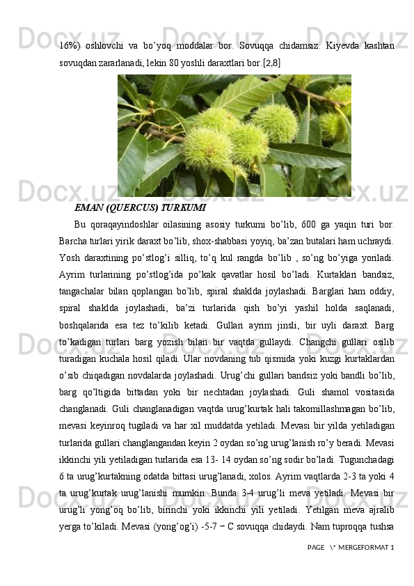 16%)   oshlovchi   va   bo’yoq   moddalar   bor.   Sovuqqa   chidamsiz.   Kiyevda   kashtan
sovuqdan zararlanadi, lekin 80 yoshli daraxtlari bor. [2,8]
EMAN (QUERCUS) TURKUMI
Bu   qoraqayindoshlar   oilasining   asosiy   turkumi   bo ’l ib,   600   ga   yaqin   turi   bor.
Barcha turlari yirik daraxt bo ’l ib, shox-shabbasi yoyiq, ba’zan   butalari ham uchraydi.
Yosh   daraxtining   po’stlog’i   silliq,   to’q   kul   rangda   bo’l ib   ,   so’ng   bo’yiga   yoriladi.
Ayrim   turlarining   po’stlog’ida   po’kak   qavatlar   hosil   bo ’l adi.   Kurtaklari   bandsiz,
tangachalar   bilan   qoplangan   b o’li b,   spiral   shaklda   joylashadi.   Barglari   ham   oddiy,
spiral   shaklda   joylashadi,   ba’zi   turlarida   qish   bo’yi   yashil   holda   saqlanadi,
boshqalarida   esa   tez   to’kilib   ketadi.   Gullari   ayrim   jinsli,   bir   uyli   daraxt.   Barg
to’kadigan   turlari   barg   yozish   bilan   bir   vaqtda   gullaydi.   Changchi   gullari   osilib
turadigan  kuchala  hosil   qiladi. Ular  novdaning  tub qismida  yoki   kuzgi  kurtaklardan
o’sib chiqadigan novdalarda joylashadi. Urug’chi   gullari bandsiz yoki bandli bo ’l ib,
barg   qo ’l tigida   bittadan   yoki   bir   nechtadan   joylashadi.   Guli   shamol   vositasida
changlanadi. Guli   changlanadigan vaqtda urug’kurtak hali  takomillashmagan  bo ’l ib,
mevasi   keyinroq   tugiladi   va   har   xil   muddatda   yetiladi.   Mevasi   bir   yilda   yetiladigan
turlarida gullari changlangandan keyin 2 oydan so’ng   urug’lanish ro’y beradi. Mevasi
ikkinchi yili yetiladigan turlarida esa 13-   14 oydan so’ng sodir bo’ladi. Tugunchadagi
6 ta urug’kurtakning odatda   bittasi urug’lanadi, xolos. Ayrim vaqtlarda 2-3 ta yoki 4
ta   urug’kurtak   urug ’l anishi   mumkin.   Bunda   3-4   urug ’l i   meva   yetiladi.   Mevasi   bir
urug’li   yong’oq   bo’lib,   birinchi   yoki   ikkinchi   yili   yetiladi.   Yetilgan   meva   ajralib
yerga to’kiladi. Mevasi (yong’og’i) -5-7 ｰ C sovuqqa   chidaydi. Nam tuproqqa tushsa
 PAGE   \* MERGEFORMAT 1 