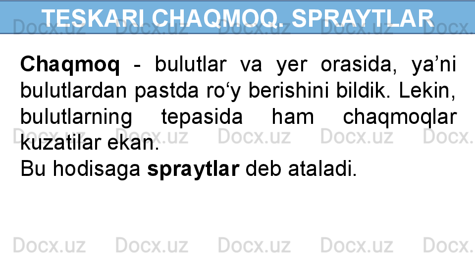 TESKARI CHAQMOQ. SPRAYTLAR
Chaqmoq   -  bulutlar  va  yer  orasida,  ya’ni 
bulutlardan pastda ro‘y berishini bildik. Lekin, 
bulutlarning  tepasida  ham  chaqmoqlar 
kuzatilar ekan. 
Bu hodisaga  spraytlar  deb ataladi. 