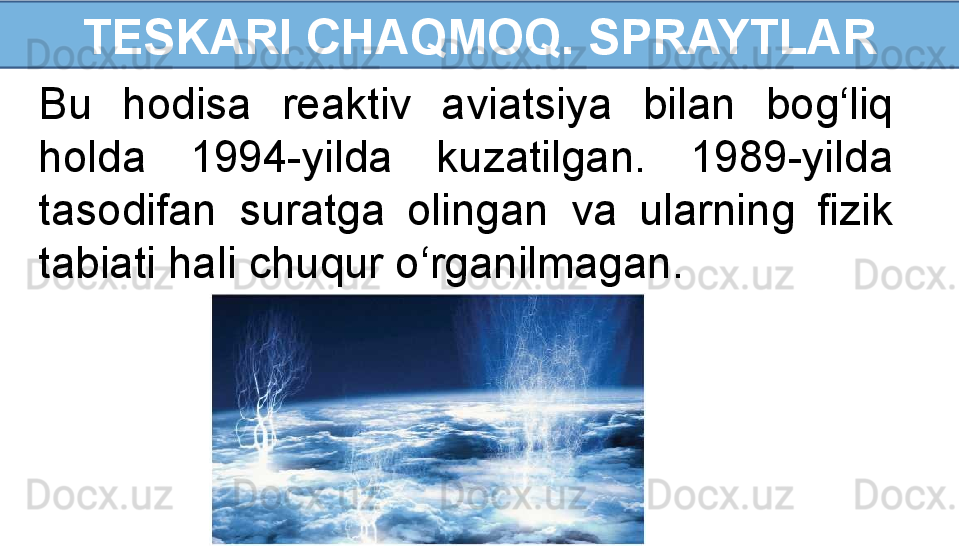 TESKARI CHAQMOQ. SPRAYTLAR
Bu  hodisa  reaktiv  aviatsiya  bilan  bog‘liq 
holda  1994-yilda  kuzatilgan.  1989-yilda 
tasodifan  suratga  olingan  va  ularning  fizik 
tabiati hali chuqur o‘rganilmagan. 