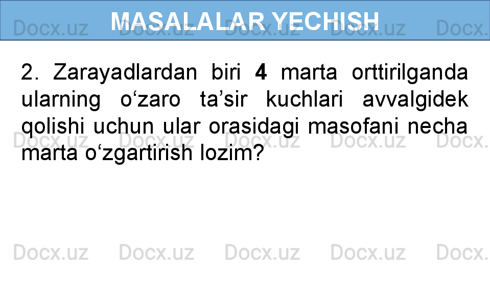 MASALALAR YECHISH
2.  Zarayadlardan  biri  4   marta  orttirilganda 
ularning  o‘zaro  ta’sir  kuchlari  avvalgidek 
qolishi  uchun  ular  orasidagi  masofani  necha 
marta o‘zgartirish lozim? 