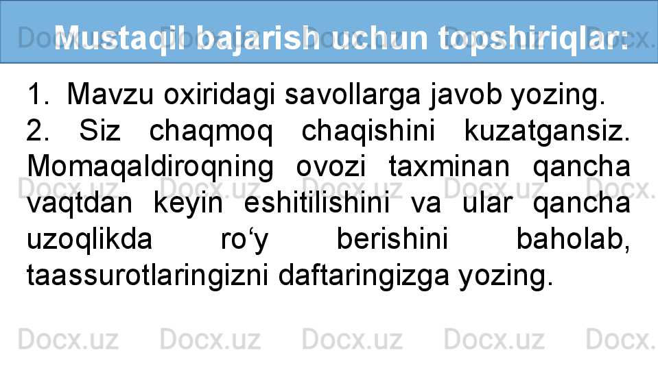    Mustaqil bajarish uchun topshiriqlar:
1. Mavzu oxiridagi savollarga javob yozing.
2.  Siz  chaqmoq  chaqishini  kuzatgansiz. 
Momaqaldiroqning  ovozi  taxminan  qancha 
vaqtdan  keyin  eshitilishini  va  ular  qancha 
uzoqlikda  ro‘y  berishini  baholab, 
taassurotlaringizni daftaringizga yozing.  