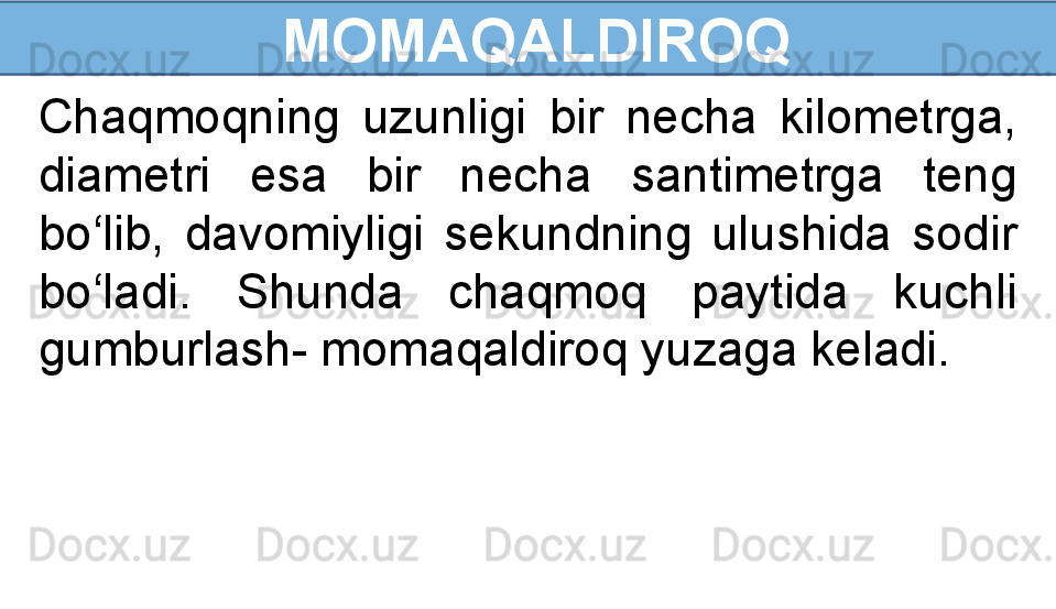   MOMAQALDIROQ
Chaqmoqning  uzunligi  bir  necha  kilometrga, 
diametri  esa  bir  necha  santimetrga  teng 
bo‘lib,  davomiyligi  sekundning  ulushida  sodir 
bo‘ladi.  Shunda  chaqmoq  paytida  kuchli 
gumburlash- momaqaldiroq yuzaga keladi. 