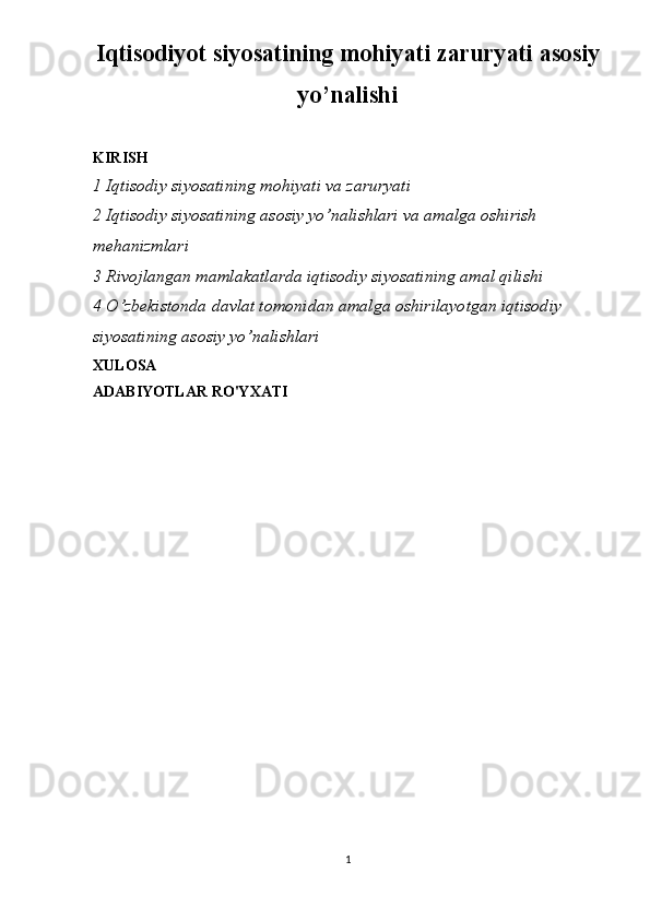 Iqtisodiyot siyosatining mohiyati zaruryati asosiy
yo’nalishi
KIRISH
1 Iqtisodiy siyosatining mohiyati va zaruryati
2 Iqtisodiy siyosatining asosiy yo’nalishlari va amalga oshirish 
mehanizmlari 
3 Rivojlangan mamlakatlarda iqtisodiy siyosatining amal qilishi
4 O’zbekistonda davlat tomonidan amalga oshirilayotgan iqtisodiy 
siyosatining asosiy yo’nalishlari
XULOSA
ADABIYOTLAR RO'YXATI
1