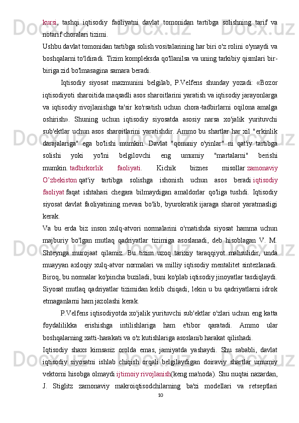 kursi ,   tashqi   iqtisodiy   faoliyatni   davlat   tomonidan   tartibga   solishning   tarif   va
notarif choralari tizimi.
Ushbu davlat tomonidan tartibga solish vositalarining har biri o'z rolini o'ynaydi va
boshqalarni to'ldiradi. Tizim kompleksda qo'llanilsa va uning tarkibiy qismlari bir-
biriga zid bo'lmasagina samara beradi.
Iqtisodiy   siyosat   mazmunini   belgilab,   P.Velfens   shunday   yozadi:   «Bozor
iqtisodiyoti sharoitida maqsadli asos sharoitlarini yaratish va iqtisodiy jarayonlarga
va   iqtisodiy   rivojlanishga   ta'sir   ko'rsatish   uchun   chora-tadbirlarni   oqilona   amalga
oshirish».   Shuning   uchun   iqtisodiy   siyosatda   asosiy   narsa   xo'jalik   yurituvchi
sub'ektlar uchun asos  sharoitlarini yaratishdir. Ammo bu shartlar har xil "erkinlik
darajalariga"   ega   bo'lishi   mumkin.   Davlat   "qonuniy   o'yinlar"   ni   qat'iy   tartibga
solishi   yoki   yo'lni   belgilovchi   eng   umumiy   "martalarni"   berishi
mumkin.   tadbirkorlik   faoliyati .   Kichik   biznes   misollar   zamonaviy
O’zbekiston   qat'iy   tartibga   solishga   ishonish   uchun   asos   beradi   iqtisodiy
faoliyat   faqat   ishtahasi   chegara   bilmaydigan   amaldorlar   qo'liga   tushdi.   Iqtisodiy
siyosat  davlat faoliyatining mevasi  bo'lib, byurokratik ijaraga sharoit yaratmasligi
kerak.
Va   bu   erda   biz   inson   xulq-atvori   normalarini   o'rnatishda   siyosat   hamma   uchun
majburiy   bo'lgan   mutlaq   qadriyatlar   tizimiga   asoslanadi,   deb   hisoblagan   V.   M.
Shteynga   murojaat   qilamiz.   Bu   tizim   uzoq   tarixiy   taraqqiyot   mahsulidir,   unda
muayyan  axloqiy xulq-atvor   normalari  va  milliy iqtisodiy  mentalitet  sintezlanadi.
Biroq, bu normalar ko'pincha buziladi, buni ko'plab iqtisodiy jinoyatlar tasdiqlaydi.
Siyosat   mutlaq   qadriyatlar   tizimidan   kelib   chiqadi,   lekin   u   bu   qadriyatlarni   idrok
etmaganlarni ham jazolashi kerak.
P.Velfens iqtisodiyotda xo'jalik yurituvchi sub'ektlar o'zlari uchun eng katta
foydalilikka   erishishga   intilishlariga   ham   e'tibor   qaratadi.   Ammo   ular
boshqalarning xatti-harakati va o'z kutishlariga asoslanib harakat qilishadi.
Iqtisodiy   shaxs   kimsasiz   orolda   emas,   jamiyatda   yashaydi.   Shu   sababli,   davlat
iqtisodiy   siyosatni   ishlab   chiqish   orqali   belgilaydigan   doiraviy   shartlar   umumiy
vektorni hisobga olmaydi   ijtimoiy rivojlanish (keng ma'noda). Shu nuqtai nazardan,
J.   Stiglitz   zamonaviy   makroiqtisodchilarning   ba'zi   modellari   va   retseptlari
10
