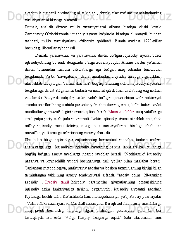 akademik   qiziqarli   o'xshashligini   ta'kidladi,   chunki   ular   ma'lum   mamlakatlarning
xususiyatlarini hisobga olmaydi.
Demak,   analitik   dizayn   milliy   xususiyatlarni   albatta   hisobga   olishi   kerak.
Zamonaviy   O’zbekistonda   iqtisodiy   siyosat   ko'pincha   hisobga   olinmaydi,   bundan
tashqari,   milliy   xususiyatlarni   e'tiborsiz   qoldiradi.   Bunda   ayniqsa   1990-yillar
boshidagi liberallar aybdor edi.
Demak,   yaratuvchisi   va   yaratuvchisi   davlat   bo’lgan   iqtisodiy   siyosat   bozor
iqtisodiyotining   bo’ronli   dengizida   o’ziga   xos   mayoqdir.   Ammo   baribir   yo'nalish
davlat   tomonidan   ma'lum   vakolatlarga   ega   bo'lgan   aniq   odamlar   tomonidan
belgilanadi. Va bu "navigatorlar" davlat manfaatlarini qanday hisobga olganliklari,
ular ishlab chiqadigan "ramka shartlari" bog'liq. Shuning uchun iqtisodiy siyosatni
belgilashga da'vat etilganlarni tanlash va nazorat qilish ham davlatning eng muhim
vazifasidir. Bu yerda xalq deputatlari vakili bo’lgan qonun chiqaruvchi hokimiyat
“ramka shartlari”ning alohida guruhlar yoki shaxslarning emas, balki butun davlat
manfaatlariga muvofiqligini nazorat qilishi kerak.   Maxsus talablar   xalq vakillariga
amaliyotga  joriy  etish   juda   muammoli.  Lekin  iqtisodiy   siyosatni   ishlab   chiqishda
milliy   iqtisodiy   mentalitetning   o’ziga   xos   xususiyatlarini   hisobga   olish   uni
muvaffaqiyatli amalga oshirishning zaruriy shartidir.
Shu   bilan   birga,   iqtisodiy   rivojlanishning   konseptual   modelini   tanlash   muhim
ahamiyatga   ega.   Iqtisodiyot   iqtisodiy   hayotning   barcha   jabhalari   hal   etilishiga
bog'liq   bo'lgan   asosiy   savollarga   noaniq   javoblar   beradi.   "Neoklassik"   iqtisodiy
nazariya   va   keynschilik   yuqori   boshqaruvga   turli   yo'llar   bilan   maslahat   beradi.
Tanlangan metodologiya, mafkuraviy asoslar va boshqa taxminlarning birligi bilan
ta'minlangan   tahlilning   asosiy   tendentsiyasi   sifatida   "asosiy   oqim"   20-asrning
asosidir.   .   Qiyosiy   tahlil   Iqtisodiy   parametrlar   qiymatlarining   o'zgarishining
iqtisodiy   tizim   funktsiyasiga   ta'sirini   o'rganuvchi,   iqtisodiy   siyosatni   asoslash
foydasiga kuchli dalil. Ko'rishlarda ham monopolizatsiya yo'q. Asosiy pozitsiyalar
- Valras-Xiks nazariyasi va Marshall nazariyasi. Bu iqtisod fani asosiy masalalarga
aniq   javob   bermasligi   haqidagi   ilgari   bildirilgan   pozitsiyani   yana   bir   bor
tasdiqlaydi.   Bu   erda   "Volga   Kaspiy   dengiziga   oqadi"   kabi   aksiomalar   mos
11
