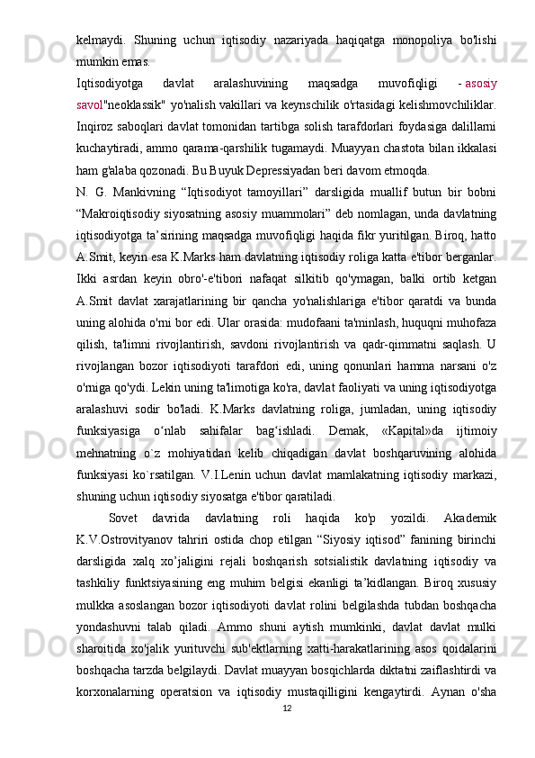 kelmaydi.   Shuning   uchun   iqtisodiy   nazariyada   haqiqatga   monopoliya   bo'lishi
mumkin emas.
Iqtisodiyotga   davlat   aralashuvining   maqsadga   muvofiqligi   -   asosiy
savol "neoklassik" yo'nalish vakillari va keynschilik o'rtasidagi kelishmovchiliklar.
Inqiroz saboqlari  davlat  tomonidan tartibga solish tarafdorlari  foydasiga dalillarni
kuchaytiradi, ammo qarama-qarshilik tugamaydi. Muayyan chastota bilan ikkalasi
ham g'alaba qozonadi. Bu Buyuk Depressiyadan beri davom etmoqda.
N.   G.   Mankivning   “Iqtisodiyot   tamoyillari”   darsligida   muallif   butun   bir   bobni
“Makroiqtisodiy siyosatning asosiy muammolari” deb nomlagan, unda davlatning
iqtisodiyotga ta’sirining maqsadga muvofiqligi haqida fikr yuritilgan. Biroq, hatto
A.Smit, keyin esa K.Marks ham davlatning iqtisodiy roliga katta e'tibor berganlar.
Ikki   asrdan   keyin   obro'-e'tibori   nafaqat   silkitib   qo'ymagan,   balki   ortib   ketgan
A.Smit   davlat   xarajatlarining   bir   qancha   yo'nalishlariga   e'tibor   qaratdi   va   bunda
uning alohida o'rni bor edi. Ular orasida: mudofaani ta'minlash, huquqni muhofaza
qilish,   ta'limni   rivojlantirish,   savdoni   rivojlantirish   va   qadr-qimmatni   saqlash.   U
rivojlangan   bozor   iqtisodiyoti   tarafdori   edi,   uning   qonunlari   hamma   narsani   o'z
o'rniga qo'ydi. Lekin uning ta'limotiga ko'ra, davlat faoliyati va uning iqtisodiyotga
aralashuvi   sodir   bo'ladi.   K.Marks   davlatning   roliga,   jumladan,   uning   iqtisodiy
funksiyasiga   o nlab   sahifalar   bag ishladi.   Demak,   «Kapital»da   ijtimoiyʻ ʻ
mehnatning   o`z   mohiyatidan   kelib   chiqadigan   davlat   boshqaruvining   alohida
funksiyasi   ko`rsatilgan.   V.I.Lenin   uchun   davlat   mamlakatning   iqtisodiy   markazi,
shuning uchun iqtisodiy siyosatga e'tibor qaratiladi.
Sovet   davrida   davlatning   roli   haqida   ko'p   yozildi.   Akademik
K.V.Ostrovityanov   tahriri   ostida   chop   etilgan   “Siyosiy   iqtisod”   fanining   birinchi
darsligida   xalq   xo’jaligini   rejali   boshqarish   sotsialistik   davlatning   iqtisodiy   va
tashkiliy   funktsiyasining   eng   muhim   belgisi   ekanligi   ta’kidlangan.   Biroq   xususiy
mulkka   asoslangan   bozor   iqtisodiyoti   davlat   rolini   belgilashda   tubdan   boshqacha
yondashuvni   talab   qiladi.   Ammo   shuni   aytish   mumkinki,   davlat   davlat   mulki
sharoitida   xo'jalik   yurituvchi   sub'ektlarning   xatti-harakatlarining   asos   qoidalarini
boshqacha tarzda belgilaydi. Davlat muayyan bosqichlarda diktatni zaiflashtirdi va
korxonalarning   operatsion   va   iqtisodiy   mustaqilligini   kengaytirdi.   Aynan   o'sha
12