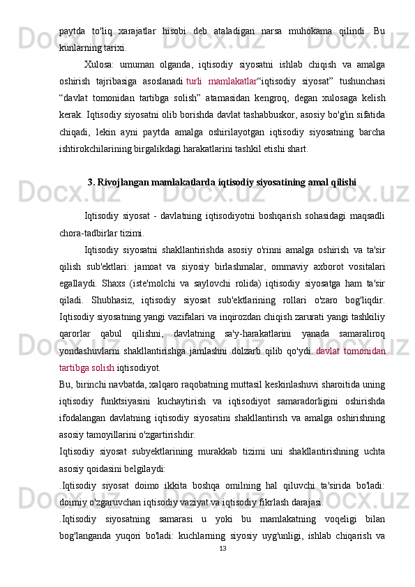 paytda   to'liq   xarajatlar   hisobi   deb   ataladigan   narsa   muhokama   qilindi.   Bu
kunlarning tarixi.
Xulosa:   umuman   olganda,   iqtisodiy   siyosatni   ishlab   chiqish   va   amalga
oshirish   tajribasiga   asoslanadi   turli   mamlakatlar “iqtisodiy   siyosat”   tushunchasi
“davlat   tomonidan   tartibga   solish”   atamasidan   kengroq,   degan   xulosaga   kelish
kerak. Iqtisodiy siyosatni olib borishda davlat tashabbuskor, asosiy bo'g'in sifatida
chiqadi,   lekin   ayni   paytda   amalga   oshirilayotgan   iqtisodiy   siyosatning   barcha
ishtirokchilarining birgalikdagi harakatlarini tashkil etishi shart.
3. Rivojlangan mamlakatlarda iqtisodiy siyosatining amal qilishi
Iqtisodiy   siyosat   -   davlatning   iqtisodiyotni   boshqarish   sohasidagi   maqsadli
chora-tadbirlar tizimi.
Iqtisodiy   siyosatni   shakllantirishda   asosiy   o'rinni   amalga   oshirish   va   ta'sir
qilish   sub'ektlari:   jamoat   va   siyosiy   birlashmalar,   ommaviy   axborot   vositalari
egallaydi.   Shaxs   (iste'molchi   va   saylovchi   rolida)   iqtisodiy   siyosatga   ham   ta'sir
qiladi.   Shubhasiz,   iqtisodiy   siyosat   sub'ektlarining   rollari   o'zaro   bog'liqdir.
Iqtisodiy siyosatning yangi vazifalari va inqirozdan chiqish zarurati yangi tashkiliy
qarorlar   qabul   qilishni,   davlatning   sa'y-harakatlarini   yanada   samaraliroq
yondashuvlarni   shakllantirishga   jamlashni   dolzarb   qilib   qo'ydi.   davlat   tomonidan
tartibga solish   iqtisodiyot.
Bu, birinchi navbatda, xalqaro raqobatning muttasil keskinlashuvi sharoitida uning
iqtisodiy   funktsiyasini   kuchaytirish   va   iqtisodiyot   samaradorligini   oshirishda
ifodalangan   davlatning   iqtisodiy   siyosatini   shakllantirish   va   amalga   oshirishning
asosiy tamoyillarini o'zgartirishdir.
Iqtisodiy   siyosat   subyektlarining   murakkab   tizimi   uni   shakllantirishning   uchta
asosiy qoidasini belgilaydi:
. Iqtisodiy   siyosat   doimo   ikkita   boshqa   omilning   hal   qiluvchi   ta'sirida   bo'ladi:
doimiy o'zgaruvchan iqtisodiy vaziyat va iqtisodiy fikrlash darajasi.
. Iqtisodiy   siyosatning   samarasi   u   yoki   bu   mamlakatning   voqeligi   bilan
bog'langanda   yuqori   bo'ladi:   kuchlarning   siyosiy   uyg'unligi,   ishlab   chiqarish   va
13