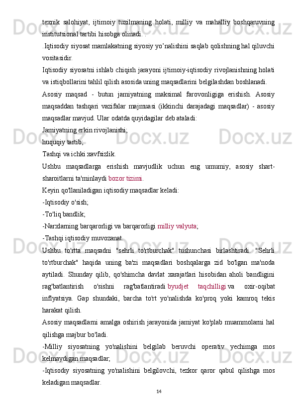 texnik   salohiyat,   ijtimoiy   tuzilmaning   holati,   milliy   va   mahalliy   boshqaruvning
institutsional tartibi hisobga olinadi. .
. Iqtisodiy siyosat mamlakatning siyosiy yo’nalishini saqlab qolishning hal qiluvchi
vositasidir.
Iqtisodiy siyosatni  ishlab chiqish jarayoni  ijtimoiy-iqtisodiy rivojlanishning holati
va istiqbollarini tahlil qilish asosida uning maqsadlarini belgilashdan boshlanadi.
Asosiy   maqsad   -   butun   jamiyatning   maksimal   farovonligiga   erishish.   Asosiy
maqsaddan   tashqari   vazifalar   majmuasi   (ikkinchi   darajadagi   maqsadlar)   -   asosiy
maqsadlar mavjud. Ular odatda quyidagilar deb ataladi:
Jamiyatning erkin rivojlanishi;
huquqiy tartib;
Tashqi va ichki xavfsizlik.
Ushbu   maqsadlarga   erishish   mavjudlik   uchun   eng   umumiy,   asosiy   shart-
sharoitlarni ta'minlaydi   bozor tizimi .
Keyin qo'llaniladigan iqtisodiy maqsadlar keladi:
- Iqtisodiy o'sish;
- To'liq bandlik;
- Narxlarning barqarorligi va barqarorligi   milliy valyuta ;
- Tashqi iqtisodiy muvozanat.
Ushbu   to'rtta   maqsadni   "sehrli   to'rtburchak"   tushunchasi   birlashtiradi.   "Sehrli
to'rtburchak"   haqida   uning   ba'zi   maqsadlari   boshqalarga   zid   bo'lgan   ma'noda
aytiladi.   Shunday   qilib,   qo'shimcha   davlat   xarajatlari   hisobidan   aholi   bandligini
rag'batlantirish   o'sishni   rag'batlantiradi   byudjet   taqchilligi   va   oxir-oqibat
inflyatsiya.   Gap   shundaki,   barcha   to'rt   yo'nalishda   ko'proq   yoki   kamroq   tekis
harakat qilish.
Asosiy maqsadlarni  amalga oshirish jarayonida jamiyat ko'plab muammolarni hal
qilishga majbur bo'ladi.
- Milliy   siyosatning   yo'nalishini   belgilab   beruvchi   operativ   yechimga   mos
kelmaydigan maqsadlar;
- Iqtisodiy   siyosatning   yo'nalishini   belgilovchi,   tezkor   qaror   qabul   qilishga   mos
keladigan maqsadlar.
14