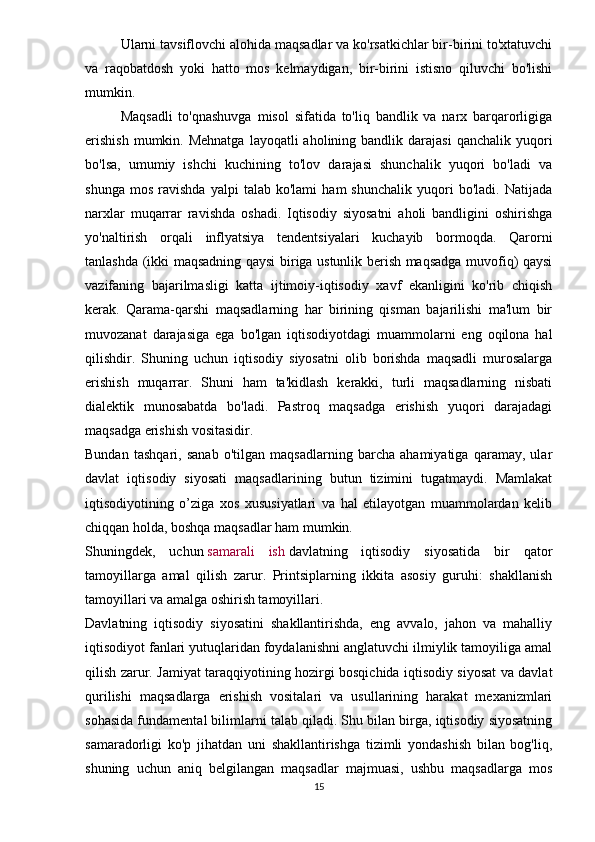 Ularni tavsiflovchi alohida maqsadlar va ko'rsatkichlar bir-birini to'xtatuvchi
va   raqobatdosh   yoki   hatto   mos   kelmaydigan,   bir-birini   istisno   qiluvchi   bo'lishi
mumkin.
Maqsadli   to'qnashuvga   misol   sifatida   to'liq   bandlik   va   narx   barqarorligiga
erishish   mumkin. Mehnatga   layoqatli  aholining bandlik  darajasi   qanchalik  yuqori
bo'lsa,   umumiy   ishchi   kuchining   to'lov   darajasi   shunchalik   yuqori   bo'ladi   va
shunga   mos   ravishda   yalpi   talab   ko'lami   ham   shunchalik   yuqori   bo'ladi.   Natijada
narxlar   muqarrar   ravishda   oshadi.   Iqtisodiy   siyosatni   aholi   bandligini   oshirishga
yo'naltirish   orqali   inflyatsiya   tendentsiyalari   kuchayib   bormoqda.   Qarorni
tanlashda (ikki maqsadning qaysi biriga ustunlik berish maqsadga muvofiq) qaysi
vazifaning   bajarilmasligi   katta   ijtimoiy-iqtisodiy   xavf   ekanligini   ko'rib   chiqish
kerak.   Qarama-qarshi   maqsadlarning   har   birining   qisman   bajarilishi   ma'lum   bir
muvozanat   darajasiga   ega   bo'lgan   iqtisodiyotdagi   muammolarni   eng   oqilona   hal
qilishdir.   Shuning   uchun   iqtisodiy   siyosatni   olib   borishda   maqsadli   murosalarga
erishish   muqarrar.   Shuni   ham   ta'kidlash   kerakki,   turli   maqsadlarning   nisbati
dialektik   munosabatda   bo'ladi.   Pastroq   maqsadga   erishish   yuqori   darajadagi
maqsadga erishish vositasidir.
Bundan   tashqari,   sanab   o'tilgan   maqsadlarning   barcha   ahamiyatiga   qaramay,   ular
davlat   iqtisodiy   siyosati   maqsadlarining   butun   tizimini   tugatmaydi.   Mamlakat
iqtisodiyotining   o’ziga   xos   xususiyatlari   va   hal   etilayotgan   muammolardan   kelib
chiqqan holda, boshqa maqsadlar ham mumkin.
Shuningdek,   uchun   samarali   ish   davlatning   iqtisodiy   siyosatida   bir   qator
tamoyillarga   amal   qilish   zarur.   Printsiplarning   ikkita   asosiy   guruhi:   shakllanish
tamoyillari va amalga oshirish tamoyillari.
Davlatning   iqtisodiy   siyosatini   shakllantirishda,   eng   avvalo,   jahon   va   mahalliy
iqtisodiyot fanlari yutuqlaridan foydalanishni anglatuvchi ilmiylik tamoyiliga amal
qilish zarur. Jamiyat taraqqiyotining hozirgi bosqichida iqtisodiy siyosat va davlat
qurilishi   maqsadlarga   erishish   vositalari   va   usullarining   harakat   mexanizmlari
sohasida fundamental bilimlarni talab qiladi. Shu bilan birga, iqtisodiy siyosatning
samaradorligi   ko'p   jihatdan   uni   shakllantirishga   tizimli   yondashish   bilan   bog'liq,
shuning   uchun   aniq   belgilangan   maqsadlar   majmuasi,   ushbu   maqsadlarga   mos
15