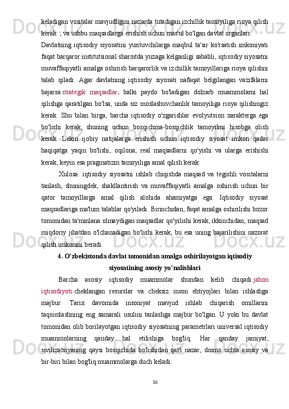 keladigan vositalar mavjudligini nazarda tutadigan izchillik tamoyiliga rioya qilish
kerak. , va ushbu maqsadlarga erishish uchun mas'ul bo'lgan davlat organlari.
Davlatning iqtisodiy  siyosatini  yurituvchilarga maqbul   ta'sir   ko'rsatish   imkoniyati
faqat barqaror institutsional sharoitda yuzaga kelganligi sababli, iqtisodiy siyosatni
muvaffaqiyatli amalga oshirish barqarorlik va izchillik tamoyillariga rioya qilishni
talab   qiladi.   Agar   davlatning   iqtisodiy   siyosati   nafaqat   belgilangan   vazifalarni
bajarsa   strategik   maqsadlar ,   balki   paydo   bo'ladigan   dolzarb   muammolarni   hal
qilishga  qaratilgan  bo'lsa,   unda  siz   moslashuvchanlik   tamoyiliga  rioya  qilishingiz
kerak.   Shu   bilan   birga,   barcha   iqtisodiy   o'zgarishlar   evolyutsion   xarakterga   ega
bo'lishi   kerak,   shuning   uchun   bosqichma-bosqichlik   tamoyilini   hisobga   olish
kerak.   Lekin   ijobiy   natijalarga   erishish   uchun   iqtisodiy   siyosat   imkon   qadar
haqiqatga   yaqin   bo'lishi,   oqilona,   real   maqsadlarni   qo'yishi   va   ularga   erishishi
kerak, keyin esa pragmatizm tamoyiliga amal qilish kerak.
Xulosa:   iqtisodiy   siyosatni   ishlab   chiqishda   maqsad   va   tegishli   vositalarni
tanlash,   shuningdek,   shakllantirish   va   muvaffaqiyatli   amalga   oshirish   uchun   bir
qator   tamoyillarga   amal   qilish   alohida   ahamiyatga   ega.   Iqtisodiy   siyosat
maqsadlariga ma'lum talablar qo'yiladi. Birinchidan, faqat amalga oshirilishi bozor
tomonidan ta'minlana olmaydigan maqsadlar qo'yilishi kerak, ikkinchidan, maqsad
miqdoriy   jihatdan   o'lchanadigan   bo'lishi   kerak,   bu   esa   uning   bajarilishini   nazorat
qilish imkonini beradi.
4. O’zbekistonda davlat tomonidan amalga oshirilayotgan iqtisodiy
siyosatining asosiy yo’nalishlari
Barcha   asosiy   iqtisodiy   muammolar   shundan   kelib   chiqadi   jahon
iqtisodiyoti   cheklangan   resurslar   va   cheksiz   inson   ehtiyojlari   bilan   ishlashga
majbur.   Tarix   davomida   insoniyat   mavjud   ishlab   chiqarish   omillarini
taqsimlashning   eng   samarali   usulini   tanlashga   majbur   bo'lgan.   U   yoki   bu   davlat
tomonidan olib borilayotgan iqtisodiy siyosatning  parametrlari  universal  iqtisodiy
muammolarning   qanday   hal   etilishiga   bog'liq.   Har   qanday   jamiyat,
sivilizatsiyaning   qaysi   bosqichida   bo'lishidan   qat'i   nazar,   doimo   uchta   asosiy   va
bir-biri bilan bog'liq muammolarga duch keladi:
16
