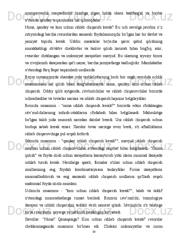 insonparvarlik   maqsadlarini   hisobga   olgan   holda   ularni   kambag'al   va   boylar
o'rtasida qanday taqsimlashni hal qilmoqdalar. .
Nima,   qanday   va   kim   uchun   ishlab   chiqarish   kerak?   Bu   uch   savolga   javobni   o’z
ixtiyoridagi barcha resurslardan samarali foydalanmoqchi bo’lgan har bir davlat va
jamiyat   topishi   kerak.   Ushbu   masalalar   bo'yicha   qaror   qabul   qilishning
murakkabligi   ob'ektiv   cheklovlar   va   tanlov   qilish   zarurati   bilan   bog'liq:   axir,
resurslar   cheklangan   va   imkoniyat   xarajatlari   mavjud.   Bu   ularning   siyosiy   tizimi
va rivojlanish darajasidan qat'i nazar, barcha jamiyatlarga taalluqlidir. Mamlakatlar
o'rtasidagi farq faqat taqsimlash usullarida.
Bozor mexanizmida shaxslar  yoki tashkilotlarning hech biri ongli ravishda uchlik
muammosini   hal   qilish   bilan   shug'ullanmaydi:   nima,   qanday,   kim   uchun   ishlab
chiqarish.   Oddiy   qilib   aytganda,   iste'molchilar   va   ishlab   chiqaruvchilar   bozorda
uchrashadilar va tovarlar narxini va ishlab chiqarish hajmini belgilaydilar.
Birinchi   muammo   -   "nima   ishlab   chiqarish   kerak?"   bozorda   erkin   ifodalangan
iste’molchilarning   xohish-istaklarini   ifodalash   bilan   belgilanadi.   Mahsulotga
bo'lgan   talab   juda   munosib   narxdan   dalolat   beradi.   Uni   ishlab   chiqarish   uchun
boshqa   sabab   kerak   emas.   Xaridor   tovar   narxiga   ovoz   berdi,   o'z   afzalliklarini
ishlab chiqaruvchiga pul orqali keltirdi.
Ikkinchi   muammo   -   "qanday   ishlab   chiqarish   kerak?",   mavjud   ishlab   chiqarish
omillari   uchun   ishlab   chiqaruvchilar   o'rtasidagi   raqobat   bilan   belgilanadi.   "Omon
qolish" va foyda olish uchun xarajatlarni kamaytirish yoki ularni minimal darajada
ushlab   turish   kerak.   Narxlarga   qarab,   firmalar   o'zlari   uchun   ishlab   chiqarish
omillarining   eng   foydali   kombinatsiyasini   tanlaydilar.   Firma   xarajatlarni
minimallashtirish   va   eng   samarali   ishlab   chiqarish   usullarini   qo'llash   orqali
maksimal foyda olishi mumkin.
Uchinchi   muammo   -   "kim   uchun   ishlab   chiqarish   kerak?",   talab   va   taklif
o'rtasidagi   munosabatlarga   ruxsat   beriladi.   Bozorni   iste’molchi,   texnologiya
darajasi   va   ishlab   chiqarishni   tashkil   etish   nazorat   qiladi.   Iste'molchi   o'z   talabiga
ko'ra resurslarni qayerga yo'naltirish kerakligini ko'rsatadi.
Savollar:   “Nima?   Qanaqasiga?   Kim   uchun   ishlab   chiqarish   kerak?   resurslar
cheklanmaganida   muammo   bo'lmas   edi.   Cheksiz   imkoniyatlar   va   inson
18