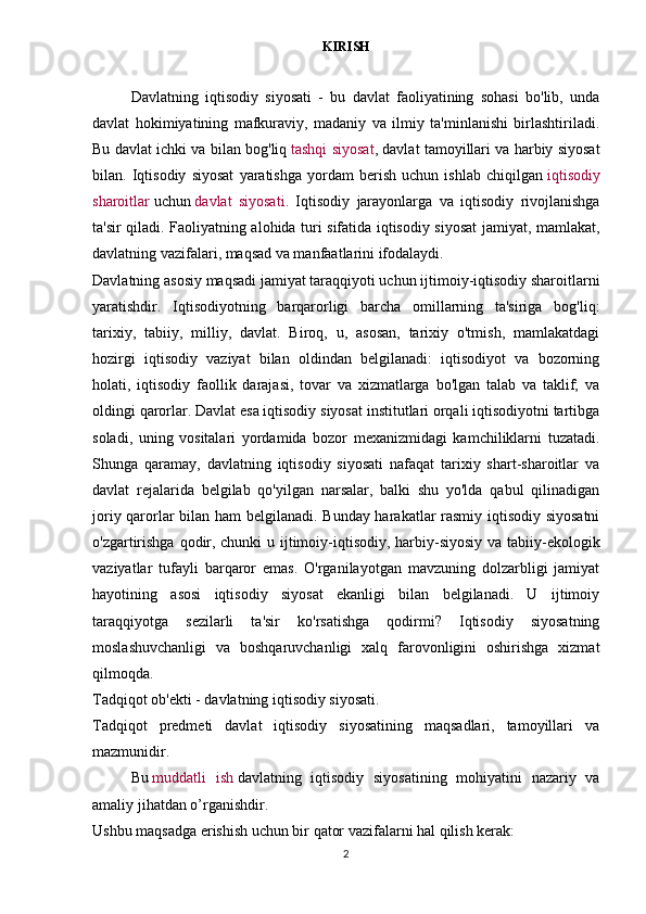 KIRISH
Davlatning   iqtisodiy   siyosati   -   bu   davlat   faoliyatining   sohasi   bo'lib,   unda
davlat   hokimiyatining   mafkuraviy,   madaniy   va   ilmiy   ta'minlanishi   birlashtiriladi.
Bu davlat ichki va bilan bog'liq   tashqi siyosat , davlat tamoyillari va harbiy siyosat
bilan.   Iqtisodiy   siyosat   yaratishga   yordam   berish   uchun   ishlab   chiqilgan   iqtisodiy
sharoitlar   uchun   davlat   siyosati .   Iqtisodiy   jarayonlarga   va   iqtisodiy   rivojlanishga
ta'sir qiladi. Faoliyatning alohida turi sifatida iqtisodiy siyosat jamiyat, mamlakat,
davlatning vazifalari, maqsad va manfaatlarini ifodalaydi.
Davlatning asosiy maqsadi jamiyat taraqqiyoti uchun ijtimoiy-iqtisodiy sharoitlarni
yaratishdir.   Iqtisodiyotning   barqarorligi   barcha   omillarning   ta'siriga   bog'liq:
tarixiy,   tabiiy,   milliy,   davlat.   Biroq,   u,   asosan,   tarixiy   o'tmish,   mamlakatdagi
hozirgi   iqtisodiy   vaziyat   bilan   oldindan   belgilanadi:   iqtisodiyot   va   bozorning
holati,   iqtisodiy   faollik   darajasi,   tovar   va   xizmatlarga   bo'lgan   talab   va   taklif;   va
oldingi qarorlar. Davlat esa iqtisodiy siyosat institutlari orqali iqtisodiyotni tartibga
soladi,   uning   vositalari   yordamida   bozor   mexanizmidagi   kamchiliklarni   tuzatadi.
Shunga   qaramay,   davlatning   iqtisodiy   siyosati   nafaqat   tarixiy   shart-sharoitlar   va
davlat   rejalarida   belgilab   qo'yilgan   narsalar,   balki   shu   yo'lda   qabul   qilinadigan
joriy qarorlar bilan ham belgilanadi. Bunday harakatlar rasmiy iqtisodiy siyosatni
o'zgartirishga qodir, chunki  u ijtimoiy-iqtisodiy, harbiy-siyosiy va tabiiy-ekologik
vaziyatlar   tufayli   barqaror   emas.   O'rganilayotgan   mavzuning   dolzarbligi   jamiyat
hayotining   asosi   iqtisodiy   siyosat   ekanligi   bilan   belgilanadi.   U   ijtimoiy
taraqqiyotga   sezilarli   ta'sir   ko'rsatishga   qodirmi?   Iqtisodiy   siyosatning
moslashuvchanligi   va   boshqaruvchanligi   xalq   farovonligini   oshirishga   xizmat
qilmoqda.
Tadqiqot ob'ekti - davlatning iqtisodiy siyosati.
Tadqiqot   predmeti   davlat   iqtisodiy   siyosatining   maqsadlari,   tamoyillari   va
mazmunidir.
Bu   muddatli   ish   davlatning   iqtisodiy   siyosatining   mohiyatini   nazariy   va
amaliy jihatdan o’rganishdir.
Ushbu maqsadga erishish uchun bir qator vazifalarni hal qilish kerak:
2