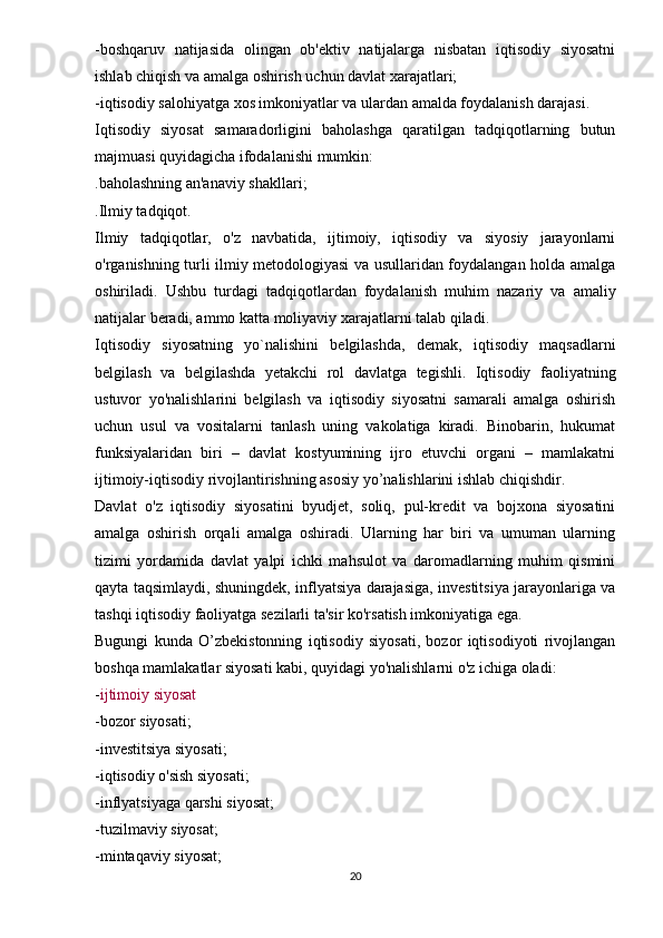 - boshqaruv   natijasida   olingan   ob'ektiv   natijalarga   nisbatan   iqtisodiy   siyosatni
ishlab chiqish va amalga oshirish uchun davlat xarajatlari;
- iqtisodiy salohiyatga xos imkoniyatlar va ulardan amalda foydalanish darajasi.
Iqtisodiy   siyosat   samaradorligini   baholashga   qaratilgan   tadqiqotlarning   butun
majmuasi quyidagicha ifodalanishi mumkin:
. baholashning an'anaviy shakllari;
. Ilmiy tadqiqot.
Ilmiy   tadqiqotlar,   o'z   navbatida,   ijtimoiy,   iqtisodiy   va   siyosiy   jarayonlarni
o'rganishning turli ilmiy metodologiyasi va usullaridan foydalangan holda amalga
oshiriladi.   Ushbu   turdagi   tadqiqotlardan   foydalanish   muhim   nazariy   va   amaliy
natijalar beradi, ammo katta moliyaviy xarajatlarni talab qiladi.
Iqtisodiy   siyosatning   yo`nalishini   belgilashda,   demak,   iqtisodiy   maqsadlarni
belgilash   va   belgilashda   yetakchi   rol   davlatga   tegishli.   Iqtisodiy   faoliyatning
ustuvor   yo'nalishlarini   belgilash   va   iqtisodiy   siyosatni   samarali   amalga   oshirish
uchun   usul   va   vositalarni   tanlash   uning   vakolatiga   kiradi.   Binobarin,   hukumat
funksiyalaridan   biri   –   davlat   kostyumining   ijro   etuvchi   organi   –   mamlakatni
ijtimoiy-iqtisodiy rivojlantirishning asosiy yo’nalishlarini ishlab chiqishdir.
Davlat   o'z   iqtisodiy   siyosatini   byudjet,   soliq,   pul-kredit   va   bojxona   siyosatini
amalga   oshirish   orqali   amalga   oshiradi.   Ularning   har   biri   va   umuman   ularning
tizimi   yordamida   davlat   yalpi   ichki   mahsulot   va   daromadlarning   muhim   qismini
qayta taqsimlaydi, shuningdek, inflyatsiya darajasiga, investitsiya jarayonlariga va
tashqi iqtisodiy faoliyatga sezilarli ta'sir ko'rsatish imkoniyatiga ega.
Bugungi   kunda   O’zbekistonning   iqtisodiy   siyosati,   bozor   iqtisodiyoti   rivojlangan
boshqa mamlakatlar siyosati kabi, quyidagi yo'nalishlarni o'z ichiga oladi:
- ijtimoiy siyosat
- bozor siyosati;
- investitsiya siyosati;
- iqtisodiy o'sish siyosati;
- inflyatsiyaga qarshi siyosat;
- tuzilmaviy siyosat;
- mintaqaviy siyosat;
20