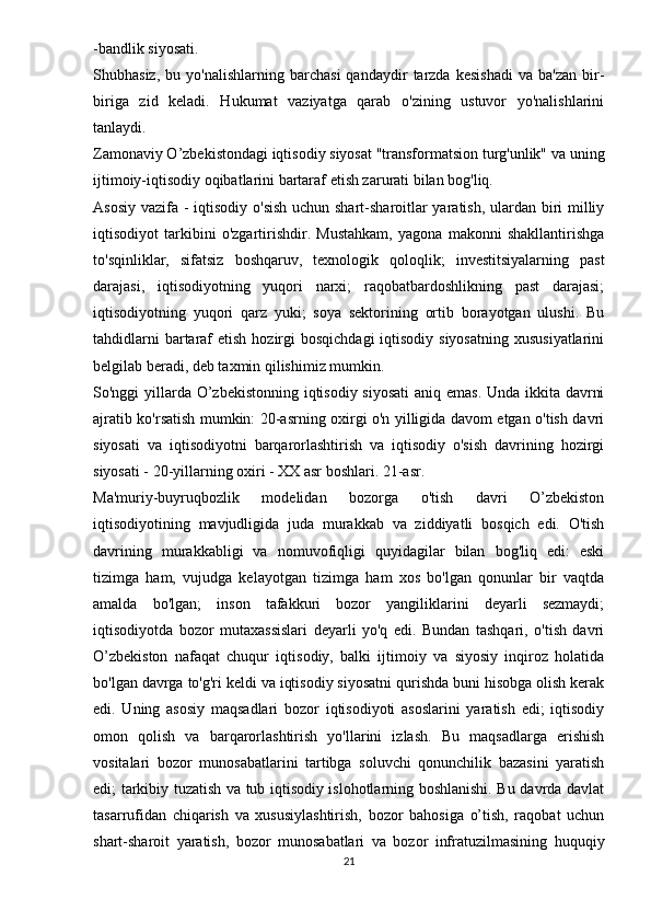 - bandlik siyosati.
Shubhasiz,   bu  yo'nalishlarning   barchasi   qandaydir   tarzda   kesishadi   va  ba'zan   bir-
biriga   zid   keladi.   Hukumat   vaziyatga   qarab   o'zining   ustuvor   yo'nalishlarini
tanlaydi.
Zamonaviy O’zbekistondagi iqtisodiy siyosat "transformatsion turg'unlik" va uning
ijtimoiy-iqtisodiy oqibatlarini bartaraf etish zarurati bilan bog'liq.
Asosiy vazifa - iqtisodiy o'sish uchun shart-sharoitlar  yaratish, ulardan biri milliy
iqtisodiyot   tarkibini   o'zgartirishdir.   Mustahkam,   yagona   makonni   shakllantirishga
to'sqinliklar,   sifatsiz   boshqaruv,   texnologik   qoloqlik;   investitsiyalarning   past
darajasi,   iqtisodiyotning   yuqori   narxi;   raqobatbardoshlikning   past   darajasi;
iqtisodiyotning   yuqori   qarz   yuki;   soya   sektorining   ortib   borayotgan   ulushi.   Bu
tahdidlarni  bartaraf  etish hozirgi  bosqichdagi  iqtisodiy siyosatning  xususiyatlarini
belgilab beradi, deb taxmin qilishimiz mumkin.
So'nggi yillarda O’zbekistonning iqtisodiy siyosati  aniq emas. Unda ikkita davrni
ajratib ko'rsatish mumkin: 20-asrning oxirgi o'n yilligida davom etgan o'tish davri
siyosati   va   iqtisodiyotni   barqarorlashtirish   va   iqtisodiy   o'sish   davrining   hozirgi
siyosati - 20-yillarning oxiri - XX asr boshlari. 21-asr.
Ma'muriy-buyruqbozlik   modelidan   bozorga   o'tish   davri   O’zbekiston
iqtisodiyotining   mavjudligida   juda   murakkab   va   ziddiyatli   bosqich   edi.   O'tish
davrining   murakkabligi   va   nomuvofiqligi   quyidagilar   bilan   bog'liq   edi:   eski
tizimga   ham,   vujudga   kelayotgan   tizimga   ham   xos   bo'lgan   qonunlar   bir   vaqtda
amalda   bo'lgan;   inson   tafakkuri   bozor   yangiliklarini   deyarli   sezmaydi;
iqtisodiyotda   bozor   mutaxassislari   deyarli   yo'q   edi.   Bundan   tashqari,   o'tish   davri
O’zbekiston   nafaqat   chuqur   iqtisodiy,   balki   ijtimoiy   va   siyosiy   inqiroz   holatida
bo'lgan davrga to'g'ri keldi va iqtisodiy siyosatni qurishda buni hisobga olish kerak
edi.   Uning   asosiy   maqsadlari   bozor   iqtisodiyoti   asoslarini   yaratish   edi;   iqtisodiy
omon   qolish   va   barqarorlashtirish   yo'llarini   izlash.   Bu   maqsadlarga   erishish
vositalari   bozor   munosabatlarini   tartibga   soluvchi   qonunchilik   bazasini   yaratish
edi; tarkibiy tuzatish va tub iqtisodiy islohotlarning boshlanishi. Bu davrda davlat
tasarrufidan   chiqarish   va   xususiylashtirish,   bozor   bahosiga   o’tish,   raqobat   uchun
shart-sharoit   yaratish,   bozor   munosabatlari   va   bozor   infratuzilmasining   huquqiy
21