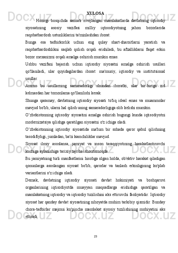 XULOSA
Hozirgi   bosqichda   sanoati   rivojlangan   mamlakatlarda   davlatning   iqtisodiy
siyosatining   asosiy   vazifasi   milliy   iqtisodiyotning   jahon   bozorlarida
raqobatbardosh ustunliklarini ta'minlashdan iborat.
Bunga   esa   tadbirkorlik   uchun   eng   qulay   shart-sharoitlarni   yaratish   va
raqobatbardoshlikni   saqlab   qolish   orqali   erishiladi,   bu   afzalliklarni   faqat   erkin
bozor mexanizmi orqali amalga oshirish mumkin emas.
Ushbu   vazifani   bajarish   uchun   iqtisodiy   siyosatni   amalga   oshirish   usullari
qo'llaniladi,   ular   quyidagilardan   iborat:   ma'muriy,   iqtisodiy   va   institutsional
usullar.
Ammo   bu   usullarning   samaradorligi   shundan   iboratki,   ular   bir-biriga   zid
kelmasdan har tomonlama qo'llanilishi kerak.
Shunga   qaramay,   davlatning   iqtisodiy   siyosati   to'liq   ideal   emas   va   muammolar
mavjud bo'lib, ularni hal qilish uning samaradorligiga olib kelishi mumkin.
O’zbekistonning   iqtisodiy   siyosatini   amalga   oshirish   bugungi   kunda   iqtisodiyotni
modernizatsiya qilishga qaratilgan siyosatni o'z ichiga oladi.
O’zbekistonning   iqtisodiy   siyosatida   ma'lum   bir   sohada   qaror   qabul   qilishning
tasodifiyligi, jumladan, ba'zi kamchiliklar mavjud.
Siyosat   ilmiy   asoslansa,   jamiyat   va   inson   taraqqiyotining   harakatlantiruvchi
kuchiga aylanishiga tarixiy tajriba ishontirmoqda.
Bu jamiyatning turli manfaatlarini hisobga olgan holda, ob'ektiv harakat qiladigan
qonunlarga   asoslangan   siyosat   bo'lib,   qarorlar   va   tanlash   erkinligining   ko'plab
variantlarini o'z ichiga oladi.
Demak,   davlatning   iqtisodiy   siyosati   davlat   hokimiyati   va   boshqaruvi
organlarining   iqtisodiyotda   muayyan   maqsadlarga   erishishga   qaratilgan   va
mamlakatning iqtisodiy va iqtisodiy tuzilishini aks ettiruvchi faoliyatidir. Iqtisodiy
siyosat har qanday davlat siyosatining nihoyatda muhim tarkibiy qismidir. Bunday
chora-tadbirlar   majmui   ko'pincha   mamlakat   siyosiy   tuzilishining   mohiyatini   aks
ettiradi.
23