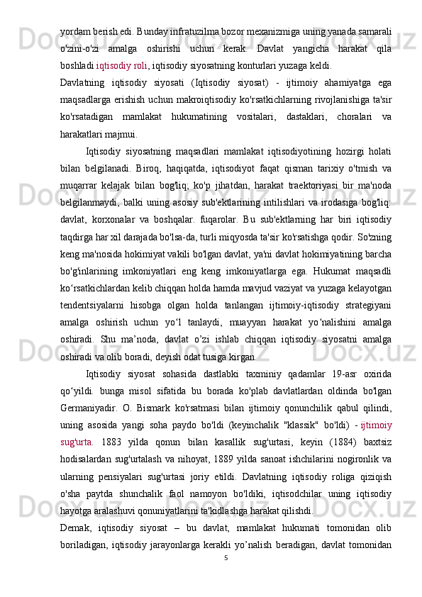 yordam berish edi. Bunday infratuzilma bozor mexanizmiga uning yanada samarali
o'zini-o'zi   amalga   oshirishi   uchun   kerak.   Davlat   yangicha   harakat   qila
boshladi   iqtisodiy roli , iqtisodiy siyosatning konturlari yuzaga keldi.
Davlatning   iqtisodiy   siyosati   (Iqtisodiy   siyosat)   -   ijtimoiy   ahamiyatga   ega
maqsadlarga   erishish   uchun   makroiqtisodiy   ko'rsatkichlarning   rivojlanishiga   ta'sir
ko'rsatadigan   mamlakat   hukumatining   vositalari,   dastaklari,   choralari   va
harakatlari majmui.
Iqtisodiy   siyosatning   maqsadlari   mamlakat   iqtisodiyotining   hozirgi   holati
bilan   belgilanadi.   Biroq,   haqiqatda,   iqtisodiyot   faqat   qisman   tarixiy   o'tmish   va
muqarrar   kelajak   bilan   bog'liq;   ko'p   jihatdan,   harakat   traektoriyasi   bir   ma'noda
belgilanmaydi,   balki   uning   asosiy   sub'ektlarining   intilishlari   va   irodasiga   bog'liq:
davlat,   korxonalar   va   boshqalar.   fuqarolar.   Bu   sub'ektlarning   har   biri   iqtisodiy
taqdirga har xil darajada bo'lsa-da, turli miqyosda ta'sir ko'rsatishga qodir. So'zning
keng ma'nosida hokimiyat vakili bo'lgan davlat, ya'ni davlat hokimiyatining barcha
bo'g'inlarining   imkoniyatlari   eng   keng   imkoniyatlarga   ega.   Hukumat   maqsadli
ko rsatkichlardan kelib chiqqan holda hamda mavjud vaziyat va yuzaga kelayotganʻ
tendentsiyalarni   hisobga   olgan   holda   tanlangan   ijtimoiy-iqtisodiy   strategiyani
amalga   oshirish   uchun   yo l   tanlaydi,   muayyan   harakat   yo nalishini   amalga	
ʻ ʻ
oshiradi.   Shu   ma’noda,   davlat   o’zi   ishlab   chiqqan   iqtisodiy   siyosatni   amalga
oshiradi va olib boradi, deyish odat tusiga kirgan.
Iqtisodiy   siyosat   sohasida   dastlabki   taxminiy   qadamlar   19-asr   oxirida
qo yildi.   bunga   misol   sifatida   bu   borada   ko'plab   davlatlardan   oldinda   bo'lgan	
ʻ
Germaniyadir.   O.   Bismark   ko'rsatmasi   bilan   ijtimoiy   qonunchilik   qabul   qilindi,
uning   asosida   yangi   soha   paydo   bo'ldi   (keyinchalik   "klassik"   bo'ldi)   -   ijtimoiy
sug'urta .   1883   yilda   qonun   bilan   kasallik   sug'urtasi,   keyin   (1884)   baxtsiz
hodisalardan  sug'urtalash  va  nihoyat, 1889  yilda sanoat   ishchilarini  nogironlik  va
ularning   pensiyalari   sug'urtasi   joriy   etildi.   Davlatning   iqtisodiy   roliga   qiziqish
o'sha   paytda   shunchalik   faol   namoyon   bo'ldiki,   iqtisodchilar   uning   iqtisodiy
hayotga aralashuvi qonuniyatlarini ta'kidlashga harakat qilishdi.
Demak,   iqtisodiy   siyosat   –   bu   davlat,   mamlakat   hukumati   tomonidan   olib
boriladigan,   iqtisodiy   jarayonlarga   kerakli   yo’nalish   beradigan,   davlat   tomonidan
5