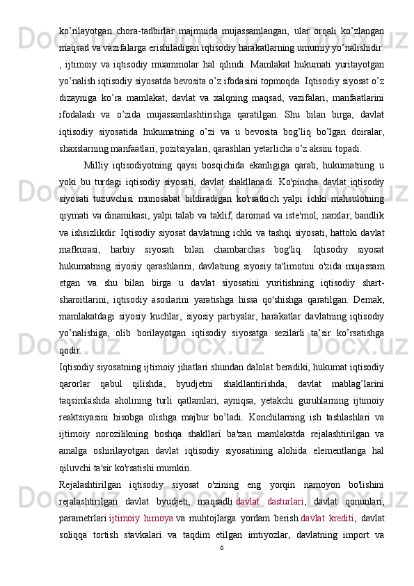 ko’rilayotgan   chora-tadbirlar   majmuida   mujassamlangan,   ular   orqali   ko’zlangan
maqsad va vazifalarga erishiladigan iqtisodiy harakatlarning umumiy yo’nalishidir.
,   ijtimoiy   va   iqtisodiy   muammolar   hal   qilindi.   Mamlakat   hukumati   yuritayotgan
yo’nalish iqtisodiy siyosatda bevosita o’z ifodasini topmoqda. Iqtisodiy siyosat o’z
dizayniga   ko’ra   mamlakat,   davlat   va   xalqning   maqsad,   vazifalari,   manfaatlarini
ifodalash   va   o’zida   mujassamlashtirishga   qaratilgan.   Shu   bilan   birga,   davlat
iqtisodiy   siyosatida   hukumatning   o’zi   va   u   bevosita   bog’liq   bo’lgan   doiralar,
shaxslarning manfaatlari, pozitsiyalari, qarashlari yetarlicha o’z aksini topadi.
Milliy   iqtisodiyotning   qaysi   bosqichida   ekanligiga   qarab,   hukumatning   u
yoki   bu   turdagi   iqtisodiy   siyosati,   davlat   shakllanadi.   Ko'pincha   davlat   iqtisodiy
siyosati   tuzuvchisi   munosabat   bildiradigan   ko'rsatkich   yalpi   ichki   mahsulotning
qiymati va dinamikasi, yalpi talab va taklif, daromad va iste'mol, narxlar, bandlik
va ishsizlikdir. Iqtisodiy siyosat  davlatning ichki va tashqi  siyosati, hattoki davlat
mafkurasi,   harbiy   siyosati   bilan   chambarchas   bog'liq.   Iqtisodiy   siyosat
hukumatning   siyosiy   qarashlarini,   davlatning   siyosiy   ta'limotini   o'zida   mujassam
etgan   va   shu   bilan   birga   u   davlat   siyosatini   yuritishning   iqtisodiy   shart-
sharoitlarini,   iqtisodiy   asoslarini   yaratishga   hissa   qo'shishga   qaratilgan.   Demak,
mamlakatdagi   siyosiy   kuchlar,   siyosiy   partiyalar,   harakatlar   davlatning   iqtisodiy
yo’nalishiga,   olib   borilayotgan   iqtisodiy   siyosatga   sezilarli   ta’sir   ko’rsatishga
qodir.
Iqtisodiy siyosatning ijtimoiy jihatlari shundan dalolat beradiki, hukumat iqtisodiy
qarorlar   qabul   qilishda,   byudjetni   shakllantirishda,   davlat   mablag’larini
taqsimlashda   aholining   turli   qatlamlari,   ayniqsa,   yetakchi   guruhlarning   ijtimoiy
reaktsiyasini   hisobga   olishga   majbur   bo’ladi.   Konchilarning   ish   tashlashlari   va
ijtimoiy   norozilikning   boshqa   shakllari   ba'zan   mamlakatda   rejalashtirilgan   va
amalga   oshirilayotgan   davlat   iqtisodiy   siyosatining   alohida   elementlariga   hal
qiluvchi ta'sir ko'rsatishi mumkin.
Rejalashtirilgan   iqtisodiy   siyosat   o'zining   eng   yorqin   namoyon   bo'lishini
rejalashtirilgan   davlat   byudjeti,   maqsadli   davlat   dasturlari ,   davlat   qonunlari,
parametrlari   ijtimoiy   himoya   va   muhtojlarga   yordam   berish   davlat   krediti ,   davlat
soliqqa   tortish   stavkalari   va   taqdim   etilgan   imtiyozlar,   davlatning   import   va
6 