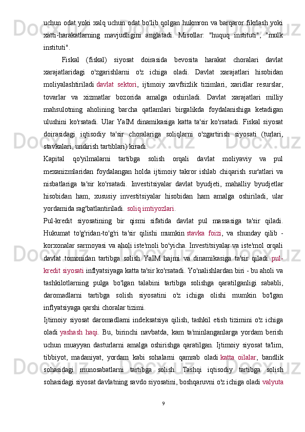 uchun odat yoki xalq uchun odat bo'lib qolgan hukmron va barqaror fikrlash yoki
xatti-harakatlarning   mavjudligini   anglatadi.   Misollar:   "huquq   instituti",   "mulk
instituti".
Fiskal   (fiskal)   siyosat   doirasida   bevosita   harakat   choralari   davlat
xarajatlaridagi   o'zgarishlarni   o'z   ichiga   oladi.   Davlat   xarajatlari   hisobidan
moliyalashtiriladi   davlat   sektori ,   ijtimoiy   xavfsizlik   tizimlari,   xaridlar   resurslar,
tovarlar   va   xizmatlar   bozorida   amalga   oshiriladi.   Davlat   xarajatlari   milliy
mahsulotning   aholining   barcha   qatlamlari   birgalikda   foydalanishiga   ketadigan
ulushini   ko'rsatadi.   Ular   YaIM   dinamikasiga   katta   ta'sir   ko'rsatadi.   Fiskal   siyosat
doirasidagi   iqtisodiy   ta'sir   choralariga   soliqlarni   o'zgartirish   siyosati   (turlari,
stavkalari, undirish tartiblari) kiradi.
Kapital   qo'yilmalarni   tartibga   solish   orqali   davlat   moliyaviy   va   pul
mexanizmlaridan   foydalangan   holda   ijtimoiy   takror   ishlab   chiqarish   sur'atlari   va
nisbatlariga   ta'sir   ko'rsatadi.   Investitsiyalar   davlat   byudjeti,   mahalliy   byudjetlar
hisobidan   ham,   xususiy   investitsiyalar   hisobidan   ham   amalga   oshiriladi,   ular
yordamida rag'batlantiriladi.   soliq imtiyozlari .
Pul-kredit   siyosatining   bir   qismi   sifatida   davlat   pul   massasiga   ta'sir   qiladi.
Hukumat   to'g'ridan-to'g'ri   ta'sir   qilishi   mumkin   stavka   foizi ,   va   shunday   qilib   -
korxonalar sarmoyasi va aholi iste'moli bo'yicha. Investitsiyalar va iste'mol orqali
davlat   tomonidan   tartibga   solish   YaIM   hajmi   va   dinamikasiga   ta'sir   qiladi.   pul-
kredit siyosati   inflyatsiyaga katta ta'sir ko'rsatadi. Yo'nalishlardan biri - bu aholi va
tashkilotlarning   pulga   bo'lgan   talabini   tartibga   solishga   qaratilganligi   sababli,
daromadlarni   tartibga   solish   siyosatini   o'z   ichiga   olishi   mumkin   bo'lgan
inflyatsiyaga qarshi choralar tizimi.
Ijtimoiy   siyosat   daromadlarni   indeksatsiya   qilish,   tashkil   etish   tizimini   o'z   ichiga
oladi   yashash   haqi .   Bu,   birinchi   navbatda,   kam   ta'minlanganlarga   yordam   berish
uchun   muayyan   dasturlarni   amalga   oshirishga   qaratilgan.   Ijtimoiy   siyosat   ta'lim,
tibbiyot,   madaniyat,   yordam   kabi   sohalarni   qamrab   oladi   katta   oilalar ,   bandlik
sohasidagi   munosabatlarni   tartibga   solish.   Tashqi   iqtisodiy   tartibga   solish
sohasidagi siyosat davlatning savdo siyosatini, boshqaruvni o'z ichiga oladi   valyuta
9