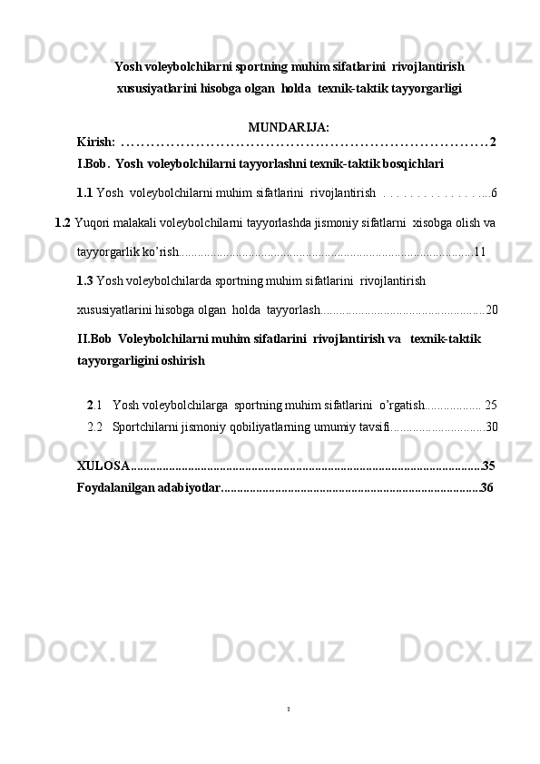 1Yosh voleybolchilarni sportning muhim sifatlarini  rivojlantirish
xususiyatlarini hisobga olgan  holda  texnik-taktik tayyorgarligi  
MUNDARIJA:
Kirish:   . . . . . . . . . . . . . . . . . . . . . . . . . . . . . . . . . . . . . . . . . . . . . . . . . . . . . . . . . . . . . . . . . . . . . . . . . . 2
I.Bob.   Yosh   voleybolchilarni tayyorlashni texnik-taktik bosqichlari
1.1 Yosh   voleybolchilarni muhim sifatlarini  rivojlantirish   . . . . . . . . . . . . . . ....6
1.2  Yuqori   malakali   voleybolchilarni   tayyorlashda   jismoniy s ifatlarni  xisobga olish va 
tayyorgarlik ko’rish.............................................................................................11
1.3  Yosh voleybolchilarda sportning muhim sifatlarini  rivojlantirish 
xususiyatlarini hisobga olgan  holda  tayyorlash....................................................20
II.Bob    Voleybolchilarni muhim sifatlarini  rivojlantirish va   texnik-taktik 
tayyorgarligini oshirish
   2 .1   Yosh voleybolchilarga  sportning muhim sifatlarini  o’rgatish.................. 25
   2.2   Sportchilarni jismoniy   qobiliyatlarning   umumiy   tavsifi ..............................30
  
XULOSA ...............................................................................................................35
Foydalanilgan adabiyotlar..................................................................................36 