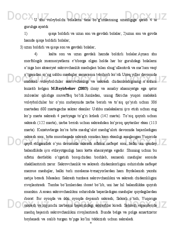 10U   shu   voleybolchi   bolalarni   tana   bo’g’imlarining   uzunligiga   qarab   4   ta
guruhga ajratdi:
1) qisqa boldirli va uzun son va gavdali bolalar; 2)uzun   son   va   govda
hamda   qisqa   boldirli   bolalar;
3) uzun   boldirli   va   qisqa   son   va   gavdali   bolalar;
4) kalta   son   va   uzun   gavdali   hamda   boldirli   bolalar.Aynan   shu
morfologik   xusmusiyatlarni   e’tiborga   olgan   holda   har   bir   guruhdagi   bolalarni
o’ziga hos aksariyat sakrovchanlik mashqlari bilan shug’ullantirdi va ma’lum vaqt
o’tganidan so’ng ushbu mashqlar samarasini tekshirib ko’rdi.Uzoq yillar davomida
malakali   voleybolchilar   sakrovchanligi   va   sakrash   chidamkorligining   o’sishini
kuzatib   kelgan   M.Bayirbekov   (2003)   ilmiy   va   amaliy   ahamiyatga   ega   qator
xulosalar   qilishga   muvaffaq   bo’ldi.Jumladan,   uning   fikricha   yuqori   malakali
voleybolchilar   bir   o’yin   mobaynida   zarba   berish   va   to’siq   qo’yish   uchun   306
martadan 600 martagacha sakrar ekanlar. Ushbu malakalarni  ijro etish uchun eng
ko’p   marta   sakrash   4   partiyaga   to’g’ri   keladi   (142   marta).   To’siq   quyish   uchun
sakrash (122 marta), zarba berish uchun sakrashdan  ko’proq qaytarilar ekan (113
marta).   Kuzatuvlarga   ko’ra   bitta   mashg’ulot   mashg’uloti   davomida   bajariladigan
sakrash soni, bitta musobaqada sakrash sonidan kam ekanligi aniqlangan.Yuqorida
qayd   etilganidek   o’yin   davomida   sakrash   sifatini   nafaqat   soni,   balki   uni   qanday
balandlikda   ijro   etilayotganligi   ham   katta   ahamiyatga   egadir.   Shuning   uchun   bu
sifatni   dastlabki   o’rgatish   bosqichidan   boshlab,   samarali   mashqlar   asosida
shakllantirish   zarur.   Sakrovchanlik   va   sakrash   chidamkorligini   oshirishda   nafaqat
maxsus   mashqlar,   balki   turli   moslama-trenajyorlardan   ham   foydalanish   yaxshi
natija beradi. Masalan: Sakrash tumbasi sakrovchanlikni va sakrash chidamliligini
rivojlantiradi.   Tumba   bo’limlaridan   iborat   bo’lib,   uni   har   hil   balandlikka   quyish
mumkin. Asosan sakrovchanlikni oshirishda bajariladigan mashqlar quydagilardan
iborat.   Bir   oyoqda   va   ikki   oyoqda   depsinib   sakrash;   Sakrab   o’tish;   Yuqoriga
sakrash va xujumchi zarbasini bajarishdagi sakrashlar kiradi. Sakrash espanderida
mashq   bajarish   sakrovchanlikni   rivojlantiradi.   Bunda   belga   va   polga   amartizator
boylanadi   va   osilib   turgan   to’pga   ko’lni   tekkizish   uchun   sakraladi.
