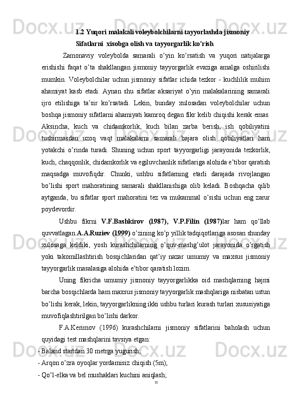 111.2 Yuqori malakali voleybolchilarni tayyorlashda jismoniy 
Sifatlarni  xisobga olish va tayyorgarlik ko’rish
  Zamonaviy   voleybolda   samarali   o’yin   ko’rsatish   va   yuqori   natijalarga
erishishi   faqat   o’ta   shakllangan   jismoniy   tayyorgarlik   evaziga   amalga   oshirilishi
mumkin.   Voleybolchilar   uchun   jismoniy   sifatlar   ichida   tezkor   -   kuchlilik   muhim
ahamiyat   kasb   etadi.   Aynan   shu   sifatlar   aksariyat   o’yin   malakalarining   samarali
ijro   etilishiga   ta’sir   ko’rsatadi.   Lekin,   bunday   xulosadan   voleybolchilar   uchun
boshqa jismoniy sifatlarni ahamiyati kamroq degan fikr kelib chiqishi kerak emas.
Aksincha,   kuch   va   chidamkorlik,   kuch   bilan   zarba   berish,   ish   qobiliyatini
tushirmasdan   uzoq   vaqt   malakalarni   samarali   bajara   olish   qobiliyatlari   ham
yotakchi   o’rinda   turadi.   Shuning   uchun   sport   tayyorgarligi   jarayonida   tezkorlik,
kuch,   chaqqonlik,   chidamkorlik   va   egiluvchanlik   sifatlariga   alohida   e’tibor   qaratish
maqsadga   muvofiqdir.   Chunki,   ushbu   sifatlarning   etarli   darajada   rivojlangan
bo’lishi   sport   mahoratining   samarali   shakllanishiga   olib   keladi.   Boshqacha   qilib
aytganda,   bu   sifatlar   sport   mahoratini   tez   va   mukammal   o’sishi   uchun   eng   zarur
poydevordir.
Ushbu   fikrni   V.F.Bashkirov   (1987),   V.P.Filin   (1987) lar   ham   qo’llab
quvvatlagan. A.A.Ruziev (1999)  o’zining ko’p yillik tadqiqotlariga asosan shunday
xulosaga   keldiki,   yosh   kurashchilarning   o’quv-mashg’ulot   jarayonida   o’rgatish
yoki   takomillashtirish   bosqichlaridan   qat’iy   nazar   umumiy   va   maxsus   jismoniy
tayyorgarlik masalasiga alohida e’tibor qaratish lozim.
Uning   fikricha   umumiy   jismoniy   tayyorgarlikka   oid   mashqlarning   hajmi
barcha   bosqichlarda   ham   maxsus jismoniy tayyorgarlik mashqlariga nisbatan ustun
bo’lishi kerak, lekin, tayyorgarlikning ikki ushbu turlari kurash turlari xususiyatiga
muvofiqlashtirilgan bo’lishi darkor.
F.A.Kerimov   (1996)   kurashchilarni   jismoniy   sifatlarini   baholash   uchun
quyidagi test mashqlarini tavsiya etgan:
- Baland   startdan   30   metrga   yugurish;
- Arqon   o’zra   oyoqlar   yordamisiz   chiqish   (5m);
- Qo’l-elka   va   bel   mushaklari   kuchini   aniqlash; 
