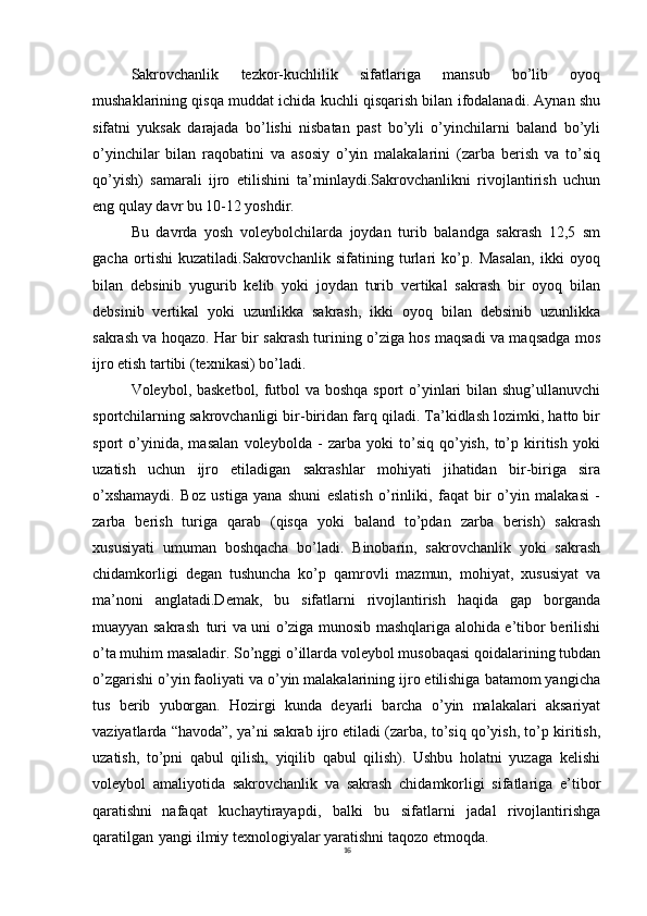 16Sakrovchanlik   tezkor-kuchlilik   sifatlariga   mansub   bo’lib   oyoq
mushaklarining qisqa muddat ichida kuchli qisqarish bilan ifodalanadi. Aynan shu
sifatni   yuksak   darajada   bo’lishi   nisbatan   past   bo’yli   o’yinchilarni   baland   bo’yli
o’yinchilar   bilan   raqobatini   va   asosiy   o’yin   malakalarini   (zarba   berish   va   to’siq
qo’yish)   samarali   ijro   etilishini   ta’minlaydi.Sakrovchanlikni   rivojlantirish   uchun
eng qulay davr bu 10-12 yoshdir.
Bu   davrda   yosh   voleybolchilarda   joydan   turib   balandga   sakrash   12,5   sm
gacha   ortishi   kuzatiladi.Sakrovchanlik   sifatining   turlari   ko’p.   Masalan,   ikki   oyoq
bilan   debsinib   yugurib   kelib   yoki   joydan   turib   vertikal   sakrash   bir   oyoq   bilan
debsinib   vertikal   yoki   uzunlikka   sakrash,   ikki   oyoq   bilan   debsinib   uzunlikka
sakrash va hoqazo. Har bir sakrash turining o’ziga hos maqsadi va maqsadga mos
ijro etish tartibi (texnikasi) bo’ladi.
Voleybol, basketbol, futbol va boshqa sport o’yinlari bilan shug’ullanuvchi
sportchilarning sakrovchanligi bir-biridan farq qiladi. Ta’kidlash lozimki, hatto bir
sport   o’yinida,   masalan   voleybolda   -   zarba   yoki   to’siq   qo’yish,   to’p   kiritish   yoki
uzatish   uchun   ijro   etiladigan   sakrashlar   mohiyati   jihatidan   bir-biriga   sira
o’xshamaydi.   Boz   ustiga   yana   shuni   eslatish   o’rinliki,   faqat   bir   o’yin   malakasi   -
zarba   berish   turiga   qarab   (qisqa   yoki   baland   to’pdan   zarba   berish)   sakrash
xususiyati   umuman   boshqacha   bo’ladi.   Binobarin,   sakrovchanlik   yoki   sakrash
chidamkorligi   degan   tushuncha   ko’p   qamrovli   mazmun,   mohiyat,   xususiyat   va
ma’noni   anglatadi.Demak,   bu   sifatlarni   rivojlantirish   haqida   gap   borganda
muayyan sakrash   turi va uni o’ziga munosib mashqlariga alohida e’tibor berilishi
o’ta muhim masaladir. So’nggi o’illarda voleybol musobaqasi qoidalarining tubdan
o’zgarishi o’yin faoliyati va o’yin malakalarining ijro etilishiga batamom yangicha
tus   berib   yuborgan.   Hozirgi   kunda   deyarli   barcha   o’yin   malakalari   aksariyat
vaziyatlarda “havoda”, ya’ni sakrab ijro etiladi (zarba, to’siq qo’yish, to’p kiritish,
uzatish,   to’pni   qabul   qilish,   yiqilib   qabul   qilish).   Ushbu   holatni   yuzaga   kelishi
voleybol   amaliyotida   sakrovchanlik   va   sakrash   chidamkorligi   sifatlariga   e’tibor
qaratishni   nafaqat   kuchaytirayapdi,   balki   bu   sifatlarni   jadal   rivojlantirishga
qaratilgan   yangi ilmiy texnologiyalar yaratishni taqozo etmoqda.