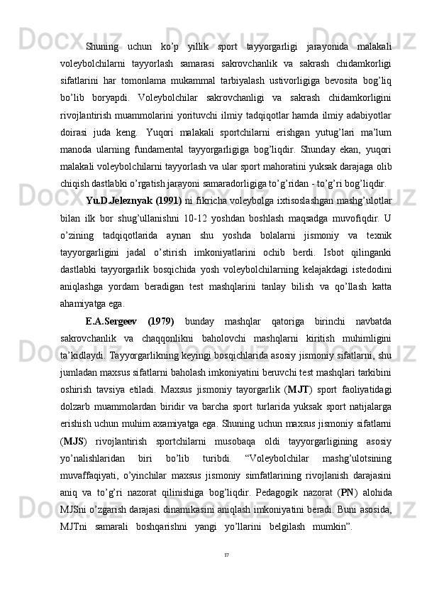 17Shuning   uchun   ko’p   yillik   sport   tayyorgarligi   jarayonida   malakali
voleybolchilarni   tayyorlash   samarasi   sakrovchanlik   va   sakrash   chidamkorligi
sifatlarini   har   tomonlama   mukammal   tarbiyalash   ustivorligiga   bevosita   bog’liq
bo’lib   boryapdi.   Voleybolchilar   sakrovchanligi   va   sakrash   chidamkorligini
rivojlantirish  muammolarini   yorituvchi  ilmiy  tadqiqotlar  hamda   ilmiy  adabiyotlar
doirasi   juda   keng.   Yuqori   malakali   sportchilarni   erishgan   yutug’lari   ma’lum
manoda   ularning   fundamental   tayyorgarligiga   bog’liqdir.   Shunday   ekan,   yuqori
malakali voleybolchilarni tayyorlash va   ular   sport   mahoratini yuksak darajaga   olib
chiqish   dastlabki   o’rgatish jarayoni samaradorligiga to’g’ridan - to’g’ri bog’liqdir.
Yu.D.Jeleznyak (1991)   ni fikricha voleybolga ixtisoslashgan mashg’ulotlar
bilan   ilk   bor   shug’ullanishni   10-12   yoshdan   boshlash   maqsadga   muvofiqdir.   U
o’zining   tadqiqotlarida   aynan   shu   yoshda   bolalarni   jismoniy   va   texnik
tayyorgarligini   jadal   o’stirish   imkoniyatlarini   ochib   berdi.   Isbot   qilinganki
dastlabki   tayyorgarlik   bosqichida   yosh   voleybolchilarning   kelajakdagi   istedodini
aniqlashga   yordam   beradigan   test   mashqlarini   tanlay   bilish   va   qo’llash   katta
ahamiyatga ega.
E.A.Sergeev   (1979)   bunday   mashqlar   qatoriga   birinchi   navbatda
sakrovchanlik   va   chaqqonlikni   baholovchi   mashqlarni   kiritish   muhimligini
ta’kidlaydi. Tayyorgarlikning keyingi bosqichlarida asosiy jismoniy sifatlarni, shu
jumladan maxsus sifatlarni baholash imkoniyatini beruvchi test mashqlari tarkibini
oshirish   tavsiya   etiladi.   Maxsus   jismoniy   tayorgarlik   ( MJT )   sport   faoliyatidagi
dolzarb   muammolardan   biridir   va   barcha   sport   turlarida   yuksak   sport   natijalarga
erishish uchun muhim axamiyatga ega. Shuning uchun maxsus jismoniy sifatlarni
( MJS )   rivojlantirish   sportchilarni   musobaqa   oldi   tayyorgarligining   asosiy
yo’nalishlaridan   biri   bo’lib   turibdi.   “Voleybolchilar   mashg’ulotsining
muvaffaqiyati,   o’yinchilar   maxsus   jismoniy   simfatlarining   rivojlanish   darajasini
aniq   va   to’g’ri   nazorat   qilinishiga   bog’liqdir.   Pedagogik   nazorat   ( PN )   alohida
MJSni o’zgarish darajasi dinamikasini aniqlash imkoniyatini beradi. Buni asosida,
MJTni     samarali     boshqarishni     yangi     yo’llarini     belgilash     mumkin”.   