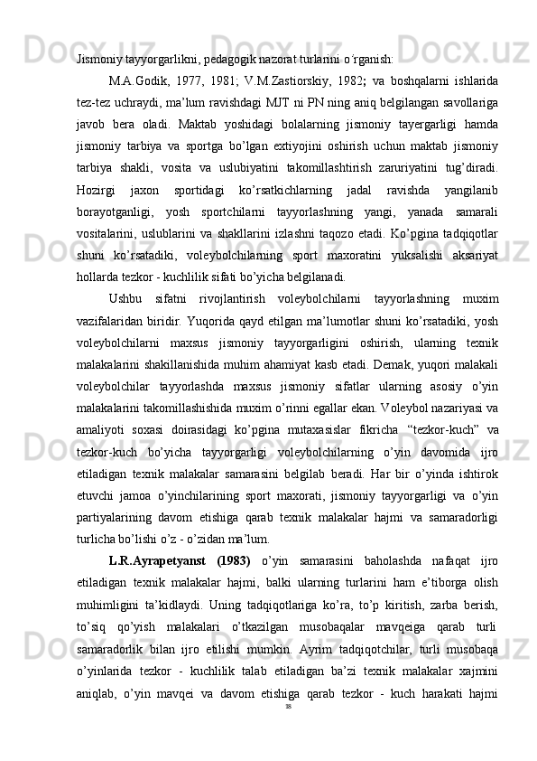 18Jismoniy   tayyorgarlikni,   pedagogik   nazorat   turlarini   o ’ rganish:
M.A.Godik,   1977,   1981;   V.M.Zastiorskiy,   1982 ;   va   boshqalarni   ishlarida
tez-tez uchraydi, ma’lum ravishdagi MJT ni PN ning aniq belgilangan savollariga
javob   bera   oladi.   Maktab   yoshidagi   bolalarning   jismoniy   tayergarligi   hamda
jismoniy   tarbiya   va   sportga   bo’lgan   extiyojini   oshirish   uchun   maktab   jismoniy
tarbiya   shakli,   vosita   va   uslubiyatini   takomillashtirish   zaruriyatini   tug’diradi.
Hozirgi   jaxon   sportidagi   ko’rsatkichlarning   jadal   ravishda   yangilanib
borayotganligi,   yosh   sportchilarni   tayyorlashning   yangi,   yanada   samarali
vositalarini,   uslublarini   va   shakllarini   izlashni   taqozo   etadi.   Ko’pgina   tadqiqotlar
shuni   ko’rsatadiki,   voleybolchilarning   sport   maxoratini   yuksalishi   aksariyat
hollarda tezkor - kuchlilik sifati bo’yicha belgilanadi.
Ushbu   sifatni   rivojlantirish   voleybolchilarni   tayyorlashning   muxim
vazifalaridan   biridir.   Yuqorida   qayd   etilgan   ma’lumotlar   shuni   ko’rsatadiki,   yosh
voleybolchilarni   maxsus   jismoniy   tayyorgarligini   oshirish,   ularning   texnik
malakalarini shakillanishida muhim ahamiyat kasb etadi. Demak, yuqori malakali
voleybolchilar   tayyorlashda   maxsus   jismoniy   sifatlar   ularning   asosiy   o’yin
malakalarini takomillashishida muxim o’rinni egallar ekan. Voleybol nazariyasi va
amaliyoti   soxasi   doirasidagi   ko’pgina   mutaxasislar   fikricha   “tezkor-kuch”   va
tezkor-kuch   bo’yicha   tayyorgarligi   voleybolchilarning   o’yin   davomida   ijro
etiladigan   texnik   malakalar   samarasini   belgilab   beradi.   Har   bir   o’yinda   ishtirok
etuvchi   jamoa   o’yinchilarining   sport   maxorati,   jismoniy   tayyorgarligi   va   o’yin
partiyalarining   davom   etishiga   qarab   texnik   malakalar   hajmi   va   samaradorligi
turlicha bo’lishi o’z - o’zidan ma’lum.
L.R.Ayrapetyanst   (1983)   o’yin   samarasini   baholashda   nafaqat   ijro
etiladigan   texnik   malakalar   hajmi,   balki   ularning   turlarini   ham   e’tiborga   olish
muhimligini   ta’kidlaydi.   Uning   tadqiqotlariga   ko’ra,   to’p   kiritish,   zarba   berish,
to’siq     qo’yish     malakalari     o’tkazilgan     musobaqalar     mavqeiga     qarab     turli
samaradorlik   bilan   ijro   etilishi   mumkin.   Ayrim   tadqiqotchilar,   turli   musobaqa
o’yinlarida   tezkor   -   kuchlilik   talab   etiladigan   ba’zi   texnik   malakalar   xajmini
aniqlab,   o’yin   mavqei   va   davom   etishiga   qarab   tezkor   -   kuch   harakati   hajmi 