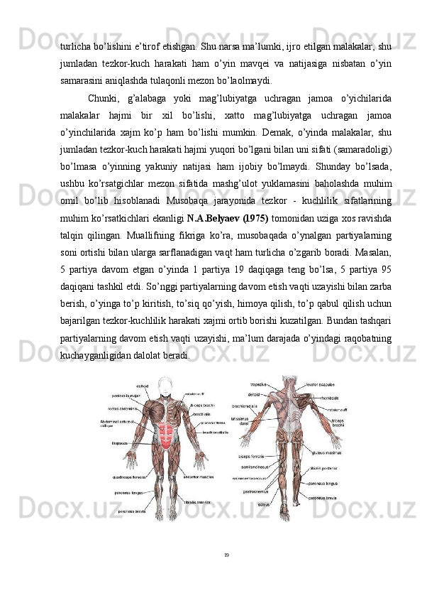 19turlicha bo’lishini e’tirof etishgan. Shu narsa ma’lumki, ijro etilgan malakalar, shu
jumladan   tezkor-kuch   harakati   ham   o’yin   mavqei   va   natijasiga   nisbatan   o’yin
samarasini aniqlashda tulaqonli mezon bo’laolmaydi.
Chunki,   g’alabaga   yoki   mag’lubiyatga   uchragan   jamoa   o’yichilarida
malakalar   hajmi   bir   xil   bo’lishi,   xatto   mag’lubiyatga   uchragan   jamoa
o’yinchilarida   xajm   ko’p   ham   bo’lishi   mumkin.   Demak,   o’yinda   malakalar,   shu
jumladan   tezkor-kuch   harakati   hajmi yuqori   bo’lgani bilan   uni   sifati (samaradoligi)
bo’lmasa   o’yinning   yakuniy   natijasi   ham   ijobiy   bo’lmaydi.   Shunday   bo’lsada,
ushbu   ko’rsatgichlar   mezon   sifatida   mashg’ulot   yuklamasini   baholashda   muhim
omil   bo’lib   hisoblanadi   Musobaqa   jarayonida   tezkor   -   kuchlilik   sifatlarining
muhim ko’rsatkichlari ekanligi  N.A.Belyaev (1975)  tomonidan uziga xos ravishda
talqin   qilingan.   Muallifning   fikriga   ko’ra,   musobaqada   o’ynalgan   partiyalarning
soni ortishi bilan ularga sarflanadigan vaqt ham turlicha o’zgarib boradi. Masalan,
5   partiya   davom   etgan   o’yinda   1   partiya   19   daqiqaga   teng   bo’lsa,   5   partiya   95
daqiqani tashkil etdi.   So’nggi partiyalarning davom   etish vaqti uzayishi bilan zarba
berish, o’yinga to’p kiritish, to’siq qo’yish, himoya qilish, to’p qabul qilish uchun
bajarilgan tezkor-kuchlilik harakati xajmi ortib borishi kuzatilgan. Bundan tashqari
partiyalarning davom etish vaqti uzayishi, ma’lum darajada o’yindagi raqobatning
kuchayganligidan dalolat beradi.