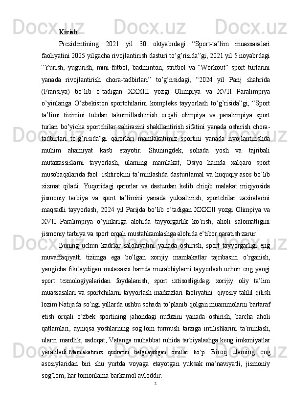 2Kirish
Prezidentining   2021   yil   30   oktyabrdagi   “Sport-ta’lim   muassasalari
faoliyatini 2025 yilgacha rivojlantirish dasturi to’g’risida”gi, 2021 yil 5 noyabrdagi
“Yurish,   yugurish,   mini-futbol,   badminton,   stritbol   va   “Workout”   sport   turlarini
yanada   rivojlantirish   chora-tadbirlari”   to’g’risidagi,   “2024   yil   Parij   shahrida
(Fransiya)   bo’lib   o’tadigan   XXXIII   yozgi   Olimpiya   va   XVII   Paralimpiya
o’yinlariga   O’zbekiston   sportchilarini   kompleks   tayyorlash   to’g’risida”gi,   “Sport
ta’limi   tizimini   tubdan   takomillashtirish   orqali   olimpiya   va   paralimpiya   sport
turlari bo’yicha sportchilar zahirasini shakllantirish sifatini yanada oshirish chora-
tadbirlari   to’g’risida”gi   qarorlari   mamlakatimiz   sportini   yanada   rivojlantirishda
muhim   ahamiyat   kasb   etayotir.   Shuningdek,   sohada   yosh   va   tajribali
mutaxassislarni   tayyorlash,   ularning   mamlakat,   Osiyo   hamda   xalqaro   sport
musobaqalarida faol   ishtirokini ta’minlashda dasturilamal va huquqiy asos bo’lib
xizmat   qiladi.   Yuqoridagi   qarorlar   va   dasturdan   kelib   chiqib   malakat   miqiyosida
jismoniy   tarbiya   va   sport   ta’limini   yanada   yuksaltirish,   sportchilar   zaxiralarini
maqsadli   tayyorlash,   2024  yil   Parijda   bo’lib  o’tadigan   XXXIII   yozgi   Olimpiya  va
XVII   Paralimpiya   o’yinlariga   alohida   tayyorgarlik   ko’rish,   aholi   salomatligini
jismoniy tarbiya va sport orqali mustahkamlashga alohida e’tibor qaratish zarur.
Buning   uchun   kadrlar   salohiyatini   yanada   oshirish,   sport   tayyorgarligi   eng
muvaffaqiyatli   tizimga   ega   bo’lgan   xorijiy   mamlakatlar   tajribasini   o’rganish,
yangicha fikrlaydigan mutaxasis  hamda murabbiylarni tayyorlash uchun eng yangi
sport   texnologiyalaridan   foydalanish,   sport   ixtisosligidagi   xorijiy   oliy   ta’lim
muassasalari  va sportchilarni  tayyorlash markazlari faoliyatini     qiyosiy tahlil qilish
lozim.Natijada so’ngi yillarda ushbu sohada to’planib qolgan muammolarni bartaraf
etish   orqali   o’zbek   sportining   jahondagi   nufuzini   yanada   oshirish,   barcha   aholi
qatlamlari,   ayniqsa   yoshlarning   sog’lom   turmush   tarziga   intilishlarini   ta’minlash,
ularni mardlik, sadoqat, Vatanga muhabbat ruhida tarbiyalashga keng imkoniyatlar
yaratiladi. Mamlakatimiz   qudratini   belgilaydigan   omillar   ko’p.   Biroq   ularning   eng
asosiylaridan   biri   shu   yurtda   voyaga   etayotgan   yuksak   ma’naviyatli,   jismoniy
sog’lom, har tomonlama barkamol avloddir.  