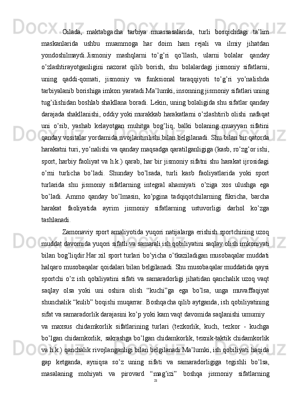 21Oilada,   maktabgacha   tarbiya   muassasalarida,   turli   bosqichdagi   ta’lim
maskanlarida   ushbu   muammoga   har   doim   ham   rejali   va   ilmiy   jihatdan
yondoshilmaydi. Jismoniy   mashqlarni   to’g’ri   qo’llash,   ularni   bolalar   qanday
o’zlashtirayotganligini   nazorat   qilib   borish,   shu   bolalardagi   jismoniy   sifatlarni,
uning   qaddi-qomati,   jismoniy   va   funksional   taraqqiyoti   to’g’ri   yo’nalishda
tarbiyalanib borishiga imkon yaratadi.Ma’lumki, insonning jismoniy sifatlari uning
tug’ilishidan boshlab shakllana boradi. Lekin, uning bolaligida shu sifatlar qanday
darajada shakllanishi, oddiy yoki murakkab harakatlarni o’zlashtirib olishi   nafaqat
uni   o’sib,   yashab   kelayotgan   muhitga   bog’liq,   balki   bolaning   muayyan   sifatini
qanday vositalar yordamida rivojlantirilishi bilan belgilanadi. Shu bilan bir qatorda
harakatni turi, yo’nalishi va qanday maqsadga qaratilganligiga (kasb, ro’zg’or ishi,
sport, harbiy faoliyat va h.k.) qarab, har bir jismoniy sifatni shu harakat ijrosidagi
o’rni   turlicha   bo’ladi.   Shunday   bo’lsada,   turli   kasb   faoliyatlarida   yoki   sport
turlarida   shu   jismoniy   sifatlarning   integral   ahamiyati   o’ziga   xos   ulushga   ega
bo’ladi.   Ammo   qanday   bo’lmasin,   ko’pgina   tadqiqotchilarning   fikricha,   barcha
harakat   faoliyatida   ayrim   jismoniy   sifatlarning   ustuvorligi   darhol   ko’zga
tashlanadi.
Zamonaviy sport amaliyotida yuqori natijalarga erishish sportchining uzoq
muddat   davomida yuqori   sifatli va samarali ish   qobiliyatini   saqlay   olish   imkoniyati
bilan bog’liqdir.Har xil sport turlari bo’yicha o’tkaziladigan musobaqalar muddati
halqaro musobaqalar qoidalari bilan belgilanadi. Shu musobaqalar muddatida qaysi
sportchi   o’z   ish   qobiliyatini   sifati   va   samaradorligi   jihatidan   qanchalik   uzoq  vaqt
saqlay   olsa   yoki   uni   oshira   olish   “kuchi”ga   ega   bo’lsa,   unga   muvaffaqiyat
shunchalik “kulib” boqishi muqarrar. Boshqacha qilib aytganda, ish qobiliyatining
sifat va samaradorlik darajasini ko’p   yoki kam vaqt davomida saqlanishi umumiy
va   maxsus   chidamkorlik   sifatlarining   turlari   (tezkorlik,   kuch,   tezkor   -   kuchga
bo’lgan   chidamkorlik,   sakrashga   bo’lgan   chidamkorlik,   texnik-taktik   chidamkorlik
va h.k.) qanchalik rivojlanganligi bilan belgilanadi.Ma’lumki, ish qobiliyati haqida
gap   ketganda,   ayniqsa   so’z   uning   sifati   va   samaradorligiga   tegishli   bo’lsa,
masalaning   mohiyati   va   pirovard   “mag’izi”   boshqa   jismoniy   sifatlarning