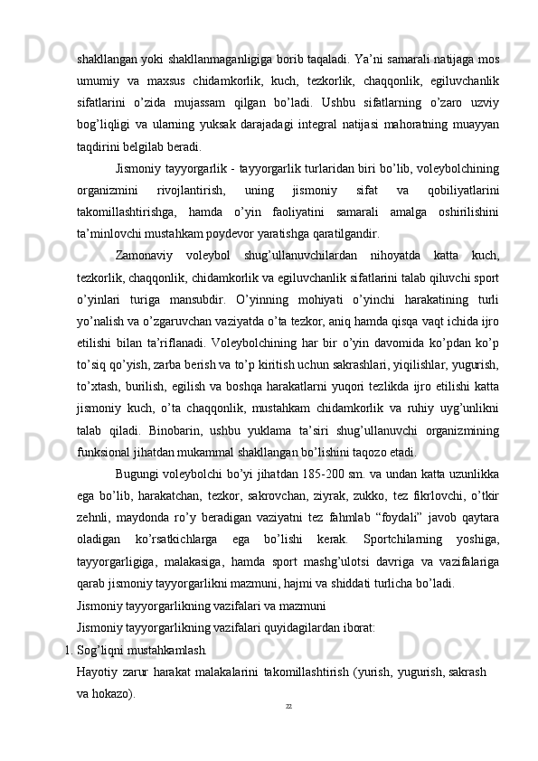 22shakllangan yoki shakllanmaganligiga borib taqaladi. Ya’ni samarali natijaga mos
umumiy   va   maxsus   chidamkorlik,   kuch,   tezkorlik,   chaqqonlik,   egiluvchanlik
sifatlarini   o’zida   mujassam   qilgan   bo’ladi.   Ushbu   sifatlarning   o’zaro   uzviy
bog’liqligi   va   ularning   yuksak   darajadagi   integral   natijasi   mahoratning   muayyan
taqdirini belgilab beradi.
Jismoniy tayyorgarlik - tayyorgarlik turlaridan biri bo’lib, voleybolchining
organizmini   rivojlantirish,   uning   jismoniy   sifat   va   qobiliyatlarini
takomillashtirishga,   hamda   o’yin   faoliyatini   samarali   amalga   oshirilishini
ta’minlovchi mustahkam poydevor yaratishga qaratilgandir.
Zamonaviy   voleybol   shug’ullanuvchilardan   nihoyatda   katta   kuch,
tezkorlik, chaqqonlik,   chidamkorlik va egiluvchanlik sifatlarini talab qiluvchi sport
o’yinlari   turiga   mansubdir.   O’yinning   mohiyati   o’yinchi   harakatining   turli
yo’nalish va o’zgaruvchan vaziyatda o’ta tezkor, aniq hamda qisqa vaqt ichida ijro
etilishi   bilan   ta’riflanadi.   Voleybolchining   har   bir   o’yin   davomida   ko’pdan   ko’p
to’siq qo’yish, zarba berish va to’p kiritish uchun sakrashlari, yiqilishlar, yugurish,
to’xtash,   burilish,   egilish  va  boshqa   harakatlarni   yuqori  tezlikda  ijro  etilishi   katta
jismoniy   kuch,   o’ta   chaqqonlik,   mustahkam   chidamkorlik   va   ruhiy   uyg’unlikni
talab   qiladi.   Binobarin,   ushbu   yuklama   ta’siri   shug’ullanuvchi   organizmining
funksional jihatdan mukammal shakllangan bo’lishini taqozo etadi.
Bugungi voleybolchi bo’yi jihatdan 185-200 sm. va undan katta uzunlikka
ega   bo’lib,   harakatchan,   tezkor,   sakrovchan,   ziyrak,   zukko,   tez   fikrlovchi,   o’tkir
zehnli,   maydonda   ro’y   beradigan   vaziyatni   tez   fahmlab   “foydali”   javob   qaytara
oladigan   ko’rsatkichlarga   ega   bo’lishi   kerak.   Sportchilarning   yoshiga,
tayyorgarligiga,   malakasiga,   hamda   sport   mashg’ulotsi   davriga   va   vazifalariga
qarab jismoniy tayyorgarlikni mazmuni, hajmi va shiddati turlicha bo’ladi.
Jismoniy   tayyorgarlikning   vazifalari   va   mazmuni
Jismoniy   tayyorgarlikning   vazifalari   quyidagilardan   iborat:
1. Sog’liqni   mustahkamlash.
Hayotiy   zarur   harakat   malakalarini   takomillashtirish   (yurish,   yugurish, sakrash 
va hokazo).  