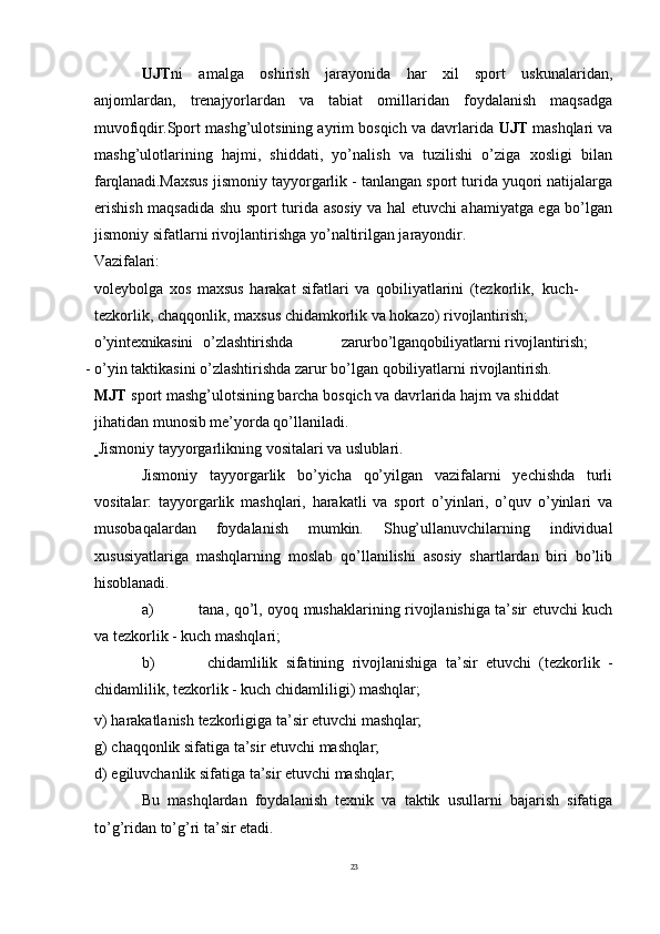 23UJT ni   amalga   oshirish   jarayonida   har   xil   sport   uskunalaridan,
anjomlardan,   trenajyorlardan   va   tabiat   omillaridan   foydalanish   maqsadga
muvofiqdir. Sport mashg’ulotsining ayrim bosqich va davrlarida  UJT  mashqlari va
mashg’ulotlarining   hajmi,   shiddati,   yo’nalish   va   tuzilishi   o’ziga   xosligi   bilan
farqlanadi. Maxsus jismoniy tayyorgarlik - tanlangan sport turida yuqori natijalarga
erishish maqsadida shu sport turida asosiy va hal etuvchi ahamiyatga ega bo’lgan
jismoniy sifatlarni rivojlantirishga yo’naltirilgan jarayondir.
Vazifalari:
voleybolga   xos   maxsus   harakat   sifatlari   va   qobiliyatlarini   (tezkorlik,   kuch-
tezkorlik, chaqqonlik, maxsus chidamkorlik va hokazo) rivojlantirish;
o’yin texnikasini o’zlashtirishda zarurbo’lganqobiliyatlarni rivojlantirish;
- o’yin   taktikasini   o’zlashtirishda   zarur   bo’lgan   qobiliyatlarni   rivojlantirish.
MJT  sport mashg’ulotsining barcha bosqich va davrlarida hajm va shiddat 
jihatidan munosib me’yorda qo’llaniladi.
  Jismoniy   tayyorgarlikning   vositalari   va   uslublari.
Jismoniy   tayyorgarlik   bo’yicha   qo’yilgan   vazifalarni   yechishda   turli
vositalar:   tayyorgarlik   mashqlari,   harakatli   va   sport   o’yinlari,   o’quv   o’yinlari   va
musobaqalardan   foydalanish   mumkin.   Shug’ullanuvchilarning   individual
xususiyatlariga   mashqlarning   moslab   qo’llanilishi   asosiy   shartlardan   biri   bo’lib
hisoblanadi.
a) tana, qo’l, oyoq mushaklarining rivojlanishiga ta’sir etuvchi kuch
va tezkorlik - kuch mashqlari;
b) chidamlilik   sifatining   rivojlanishiga   ta’sir   etuvchi   (tezkorlik   -
chidamlilik, tezkorlik - kuch chidamliligi) mashqlar;
v)   harakatlanish   tezkorligiga   ta’sir   etuvchi   mashqlar;
g)   chaqqonlik   sifatiga   ta’sir   etuvchi   mashqlar;
d)   egiluvchanlik   sifatiga   ta’sir   etuvchi   mashqlar;
Bu   mashqlardan   foydalanish   texnik   va   taktik   usullarni   bajarish   sifatiga
to’g’ridan to’g’ri ta’sir etadi.