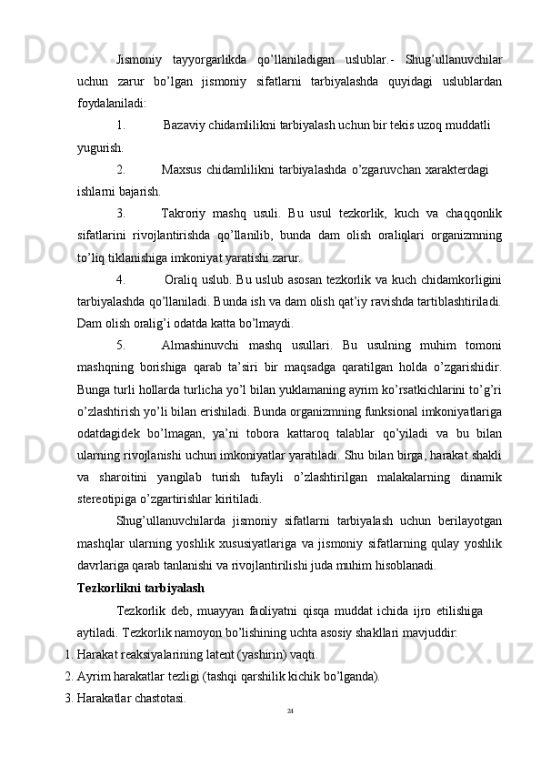 24Jismoniy   tayyorgarlikda   qo’llaniladigan   uslublar.-   Shug’ullanuvchilar
uchun   zarur   bo’lgan   jismoniy   sifatlarni   tarbiyalashda   quyidagi   uslublardan
foydalaniladi:
1. Bazaviy   chidamlilikni   tarbiyalash   uchun   bir   tekis   uzoq   muddatli 
yugurish.
2. Maxsus   chidamlilikni   tarbiyalashda   o’zgaruvchan   xarakterdagi  
ishlarni  bajarish.
3. Takroriy   mashq   usuli.   Bu   usul   tezkorlik,   kuch   va   chaqqonlik
sifatlarini   rivojlantirishda   qo’llanilib,   bunda   dam   olish   oraliqlari   organizmning
to’liq tiklanishiga imkoniyat yaratishi zarur.
4. Oraliq uslub. Bu uslub asosan tezkorlik va kuch chidamkorligini
tarbiyalashda qo’llaniladi. Bunda ish va dam olish qat’iy ravishda tartiblashtiriladi.
Dam olish oralig’i odatda katta bo’lmaydi.
5. Almashinuvchi   mashq   usullari.   Bu   usulning   muhim   tomoni
mashqning   borishiga   qarab   ta’siri   bir   maqsadga   qaratilgan   holda   o’zgarishidir.
Bunga turli hollarda turlicha yo’l bilan yuklamaning ayrim ko’rsatkichlarini to’g’ri
o’zlashtirish yo’li bilan erishiladi. Bunda organizmning funksional imkoniyatlariga
odatdagidek   bo’lmagan,   ya’ni   tobora   kattaroq   talablar   qo’yiladi   va   bu   bilan
ularning rivojlanishi uchun imkoniyatlar yaratiladi. Shu bilan birga, harakat shakli
va   sharoitini   yangilab   turish   tufayli   o’zlashtirilgan   malakalarning   dinamik
stereotipiga o’zgartirishlar kiritiladi.
Shug’ullanuvchilarda   jismoniy   sifatlarni   tarbiyalash   uchun   berilayotgan
mashqlar   ularning   yoshlik   xususiyatlariga   va   jismoniy   sifatlarning   qulay   yoshlik
davrlariga qarab tanlanishi va rivojlantirilishi juda muhim hisoblanadi.
Tezkorlikni   tarbiyalash
Tezkorlik   deb,   muayyan   faoliyatni   qisqa   muddat   ichida   ijro   etilishiga 
aytiladi. Tezkorlik namoyon bo’lishining uchta asosiy shakllari mavjuddir:
1. Harakat   reaksiyalarining   latent   (yashirin)   vaqti.
2. Ayrim   harakatlar   tezligi   (tashqi   qarshilik   kichik   bo’lganda).
3. Harakatlar   chastotasi. 
