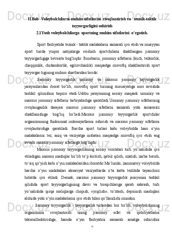25II.Bob  Voleybolchilarni muhim sifatlarini  rivojlantirish va   texnik-taktik
tayyorgarligini oshirish
2.1Yosh voleybolchilarga  sportning muhim sifatlarini  o’rgatish.
Sport faoliyatida texnik - taktik malakalarni samarali ijro etish va muayyan
sport   turida   yuqori   natijalarga   erishish   sportchilarni   shakllangan   jismoniy
tayyorgarligiga bevosita bog’liqdir. Binobarin, jismoniy sifatlarni (kuch, tezkorlik,
chaqqonlik,   chidamkorlik,   egiluvchanlik)   maqsadga   muvofiq   shakllantirish   sport
tayyorgar-ligining muhim shartlaridan biridir.
Jismoniy   tayyorgarlik   umumiy   va   maxsus   jismoniy   tayyorgarlik
jarayonlaridan   iborat   bo’lib,   muvofiq   sport   turining   xususiyatiga   mos   ravishda
tashkil   qilinishini   taqozo   etadi.Ushbu   jarayonning   asosiy   maqsadi   umumiy   va
maxsus   jismoniy   sifatlarni   tarbiyalashga   qaratiladi.Umumiy   jismoniy   sifatlarning
rivojlanganlik   darajasi   maxsus   jismoniy   sifatlarni   samarali   yoki   samarasiz
shakllanishiga   bog’liq   bo’ladi.Maxsus   jismoniy   tayyorgarlik   sportchilar
organizmining   funksional   imkoniyatlarini   oshirish   va   maxsus   jismoniy   sifatlarni
rivojlantirishga   qaratiladi.   Barcha   sport   turlari   kabi   voleybolda   ham   o’yin
malakalarini   tez,   aniq   va   vaziyatga   nisbatan   maqsadga   muvofiq   ijro   etish   eng
avvalo maxsus jismoniy sifatlarga  bog’liqdir.
Maxsus   jismoniy   tayyorgarlikning   asosiy   vositalari   turli   yo’nalishda   ijro
etiladigan maxsus mashqlar bo’lib to’p kiritish, qabul qilish, uzatish, zarba berish,
to’siq qo’yish kabi o’yin malakalaridan iboratdir.Ma’lumki, zamonaviy voleybolda
barcha   o’yin   malakalari   aksariyat   vaziyatlarda   o’ta   katta   tezlikda   tayanchsiz
holatda   ijro   etiladi.   Demak,   maxsus   jismoniy   tayyorgarlik   jarayonini   tashkil
qilishda   sport   tayyorgarligining   davri   va   bosqichlariga   qarab   sakrash,   turli
yo’nalishda   qisqa   oraliqlarga   chopish,   «yiqilish»,   to’xtash,   depsinish   mashqlari
alohida yoki o’yin malakalarini ijro etish bilan qo’llanilishi mumkin.
Jismoniy   tayyorgarlik   -   tayyorgarlik   turlaridan   biri   bo’lib,   voleybolchining
organizmini   rivojlantirish   uning   jismoniy   sifat   va   qobiliyatlarini
takomillashtirishga,   hamda   o’yin   faoliyatini   samarali   amalga   oshirishni 