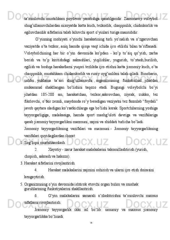 26ta’minlovchi   mustahkam   poydevor   yaratishga   qaratilgandir.   Zamonaviy   voleybol
shug’ullanuvchilardan nixoyatda katta kuch, tezkorlik, chaqqonlik, chidmkorlik va
egiluvchanlik sifatlarini talab kiluvchi sport o’yinlari turiga mansubdir.
O’yinning   mohiyati   o’yinchi   harakatining   turli   yo’nalish   va   o’zgaruvchan
vaziyatda o’ta tezkor, aniq hamda qisqa vaqt ichida ijro etilishi  bilan ta’riflanadi.
Voleybolchining   har   bir   o’yin   davomida   ko’pdan   -   ko’p   to’siq   qo’yish,   zarba
berish   va   to’p   kiritishdagi   sakrashlari,   yiqilishlar,   yugurish,   to’xtash,burilish,
egilish va boshqa harakatlarni yuqori tezlikda ijro etishni katta jismoniy kuch, o’ta
chaqqonlik, mustahkam chidamkorlik va ruxiy uyg’unlikni talab qiladi. Binobarin,
ushbu   yuklama   ta’siri   shug’ullanuvchi   organizmining   funkstiolnal   jihatdan
mukammal   shakllangan   bo’lishini   taqozo   etadi.   Bugungi   voleybolchi   bo’yi
jihatdan   185-200   sm,   harakatchan,   tezkor,sakrovchan,   ziyrak,   zukko,   tez
fikrlovchi, o’tkir zexnli, maydonda ro’y beradigan vaziyatni tez faxmlab “foydali”
javob qaytara oladigan ko’rsatkichlarga ega bo’lishi kerak. Sportchilarning yoshiga
tayyorgarligiga,   malakasiga,   hamda   sport   mashg’uloti   davriga   va   vazifalariga
qarab jismoniy tayyorgarlikni mazmuni, xajmi va shiddati turlicha bo’ladi.
Jismoniy   tayyorgarlikning   vazifalari   va   mazmuni.-   Jismoniy   tayyorgarlikning
vazifalari quyidagilardan iborat:
1. Sog’liqni   mustahkamlash.
2. Xayotiy   -   zarur   harakat   malakalarini   takomillashtirish   (yurish, 
chopish, sakrash va hakozo).
3. Harakat   sifatlarini   rivojlantirish.
4. Harakat   malakalarini   xajmini   oshirish   va   ularni   ijro   etish doirasini 
kengaytirish.
5. Organizmning   o’yin   davomida   ishtirok   etuvchi   organ   bulim   va   mushak 
guruhlarining   funkstiyalarini   shakllantirish.
6. O’yin   malakalarini   samarali   o’zlashtirishni   ta’minlovchi   maxsus
sifatlarni rivojlantirish.
Jismoniy   tayyorgarlik   ikki   xil   bo’lib:   umumiy   va   maxsus   jismoniy
tayyorgarlikka bo’linadi. 