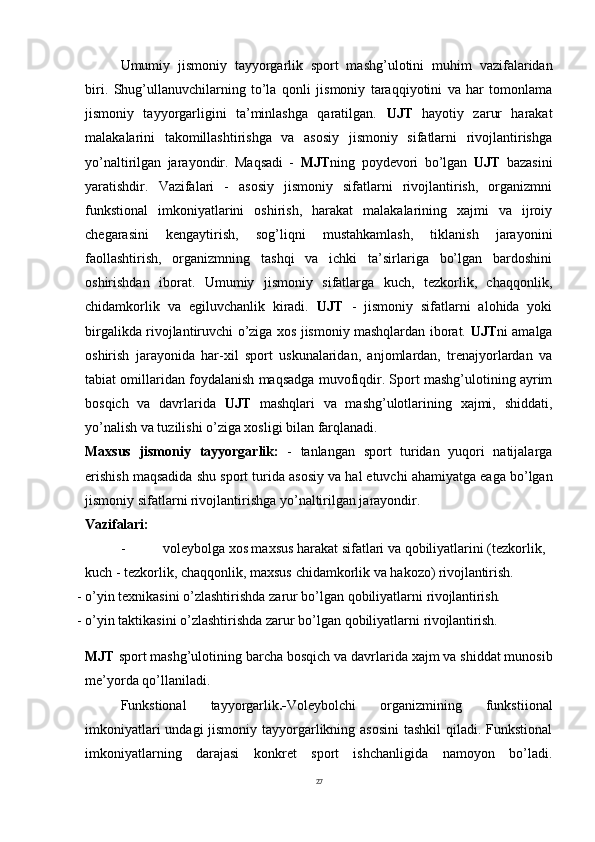 27Umumiy   jismoniy   tayyorgarlik   sport   mashg’ulotini   muhim   vazifalaridan
biri.   Shug’ullanuvchilarning   to’la   qonli   jismoniy   taraqqiyotini   va   har   tomonlama
jismoniy   tayyorgarligini   ta’minlashga   qaratilgan.   UJT   hayotiy   zarur   harakat
malakalarini   takomillashtirishga   va   asosiy   jismoniy   sifatlarni   rivojlantirishga
yo’naltirilgan   jarayondir.   Maqsadi   -   MJT ning   poydevori   bo’lgan   UJT   bazasini
yaratishdir.   Vazifalari   -   asosiy   jismoniy   sifatlarni   rivojlantirish,   organizmni
funkstional   imkoniyatlarini   oshirish,   harakat   malakalarining   xajmi   va   ijroiy
chegarasini   kengaytirish,   sog’liqni   mustahkamlash,   tiklanish   jarayonini
faollashtirish,   organizmning   tashqi   va   ichki   ta’sirlariga   bo’lgan   bardoshini
oshirishdan   iborat.   Umumiy   jismoniy   sifatlarga   kuch,   tezkorlik,   chaqqonlik,
chidamkorlik   va   egiluvchanlik   kiradi.   UJT   -   jismoniy   sifatlarni   alohida   yoki
birgalikda rivojlantiruvchi o’ziga xos jismoniy mashqlardan iborat.   UJT ni amalga
oshirish   jarayonida   har-xil   sport   uskunalaridan,   anjomlardan,   trenajyorlardan   va
tabiat omillaridan foydalanish maqsadga muvofiqdir. Sport mashg’ulotining ayrim
bosqich   va   davrlarida   UJT   mashqlari   va   mashg’ulotlarining   xajmi,   shiddati,
yo’nalish va tuzilishi o’ziga xosligi bilan farqlanadi.
Maxsus   jismoniy   tayyorgarlik:   -   tanlangan   sport   turidan   yuqori   natijalarga
erishish maqsadida   shu   sport   turida   asosiy   va   hal etuvchi ahamiyatga eaga   bo’lgan
jismoniy sifatlarni rivojlantirishga yo’naltirilgan jarayondir.
Vazifalari:
- voleybolga xos maxsus harakat sifatlari va qobiliyatlarini (tezkorlik,  
kuch   -   tezkorlik,   chaqqonlik,   maxsus   chidamkorlik   va   hakozo)  rivojlantirish.
- o’yin   texnikasini   o’zlashtirishda   zarur   bo’lgan   qobiliyatlarni   rivojlantirish.
- o’yin   taktikasini   o’zlashtirishda   zarur   bo’lgan   qobiliyatlarni   rivojlantirish.
MJT   sport   mashg’ulotining   barcha   bosqich   va   davrlarida   xajm   va   shiddat munosib
me’yorda qo’llaniladi.
Funkstional   tayyorgarlik .- Voleybolchi   organizmining   funkstiional
imkoniyatlari  undagi jismoniy tayyorgarlikning asosini  tashkil  qiladi. Funkstional
imkoniyatlarning   darajasi   konkret   sport   ishchanligida   namoyon   bo’ladi. 