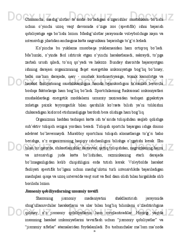 28Chunonchi,   mashg’ulotlar   ta’sirida   bo’ladigan   o’zgarishlar   mustahkam   bo’lishi
uchun   o’yinchi   uzoq   vaqt   davomida   o’ziga   xos   (spestifik)   ishni   bajarish
qobiliyatiga   ega   bo’lishi   lozim.   Mashg’ulotlar   jarayonida   voleybolchiga   xajm   va
intensivligi jihatidan anchagina katta nagruzkani bajarishga to’g’ri keladi.
Ko’pincha   bu   yuklama   musobaqa   yuklamasidan   ham   ortiqroq   bo’ladi.
Ma’lumki,   o’yinda   faol   ishtirok   etgan   o’yinchi   harakatlanadi,   sakraydi,   to’pga
zarbali   urush   qiladi,   to’siq   qo’yadi   va   hakozo.   Bunday   sharoitda   bajarayotgan
ishning   darajasi   organizmning   faqat   energetika   imkoniyatiga   bog’liq   bo’lmay,
balki   ma’lum   darajada,   nerv   -   mushak   kordinastiyasiga,   texnik   kamolotga   va
harakat   faoliyatining   mustahkamligini   hamda   tejamkorligini   ta’minlab   beruvchi
boshqa   faktorlarga   ham   bog’liq   bo’ladi.   Sportchilarning   funksional   imkoniyatlari
mushaklardagi   energetik   moddalarni   umumiy   zaxirasidan   tashqari   gipakstiya
xolatiga   psixik   tayyorgarlik   bilan   qarshilik   ko’rsata   bilish   ya’ni   tolikishni
chikaradigan kislorod etishmasligiga bardosh bera olishiga ham bog’liq.
Organizmni   haddan   tashiqari   katta   ish   ta’sirida   toliqishdan   saqlab   qolishga
sub’ektiv   toliqish   sezgisi   yordam   beradi.   Toliqish   sportchi   bajargan   ishga   doimo
adekvat   bo’lavermaydi.   Murabbiy   sportchini   toliqish   alomatlariga   to’g’ri   baho
berishga,   o’z   organizmining   haqiqiy   ishchanligini   bilishga   o’rgatishi   kerak.   Shu
bilan bir qatorda, shikastlanishlar dastavval qattiq toliqishdan, nagruzkaning hajmi
va   intensivligi   juda   katta   bo’lishidan,   razminkaning   etarli   darajada
bo’lmaganligidan   kelib   chiqishligini   esda   tutish   kerak.   Voleybolda   harakat
faoliyati   spestifik   bo’lgani   uchun   mashg’ulotni   turli   intensivlikda   bajariladigan
mashqlari qisqa va uzoq intervalda vaqt sust va faol dam   olish bilan birgalikda olib
borilishi lozim.
Jismoniy   qobiliyatlarning   umumiy   tavsifi
Shaxsning   jismoniy   madaniyatini   shakllantirish   jarayonida
shug’ullanuvchilar   harakatlarni   va   ular   bilan   bog’liq   bilimlarni   o’zlashtiribgina
qolmay,   o’z   jismoniy   qobiliyatlarini   ham   rivojlantiradilar.   Hozirgi   vaqtda
insonning   harakat   imkoniyatlarini   tavsiflash   uchun   “jismoniy   qobiliyatlar”   va
“jismoniy   sifatlar”   atamalaridan   foydalaniladi.   Bu   tushunchalar   ma’lum   ma’noda