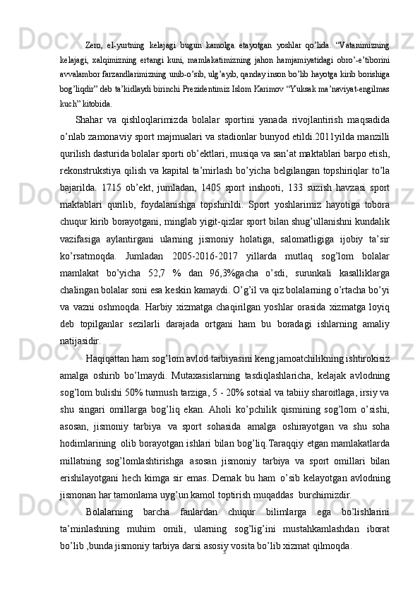 3Zero,   el-yurtning   kelajagi   bugun   kamolga   etayotgan   yoshlar   qo’lida.   “Vatanimizning
kelajagi,   xalqimizning   ertangi   kuni,   mamlakatimizning   jahon   hamjamiyatidagi   obro’-e’tiborini
avvalambor farzandlarimizning unib-o’sib, ulg’ayib, qanday inson bo’lib hayotga kirib borishiga
bog’liqdir” deb ta’kidlaydi birinchi Prezidentimiz Islom Karimov “Yuksak ma’naviyat-engilmas
kuch” kitobida.
Shahar   va   qishloqlarimizda   bolalar   sportini   yanada   rivojlantirish   maqsadida
o’nlab zamonaviy sport majmualari va stadionlar bunyod etildi.2011yilda manzilli
qurilish   dasturida   bolalar   sporti   ob’ektlari,   musiqa   va   san’at maktablari barpo etish,
rekonstrukstiya qilish va kapital  ta’mirlash bo’yicha belgilangan topshiriqlar to’la
bajarilda.   1715   ob’ekt,   jumladan,   1405   sport   inshooti,   133   suzish   havzasi   sport
maktablari   qurilib,   foydalanishga   topshirildi.   Sport   yoshlarimiz   hayotiga   tobora
chuqur kirib borayotgani, minglab yigit-qizlar sport bilan shug’ullanishni kundalik
vazifasiga   aylantirgani   ularning   jismoniy   holatiga,   salomatligiga   ijobiy   ta’sir
ko’rsatmoqda.   Jumladan   2005-2016-2017   yillarda   mutlaq   sog’lom   bolalar
mamlakat   bo’yicha   52,7   %   dan   96,3%gacha   o’sdi,   surunkali   kasalliklarga
chalingan bolalar soni esa keskin kamaydi. O’g’il va qiz bolalarning o’rtacha bo’yi
va   vazni   oshmoqda.   Harbiy   xizmatga   chaqirilgan   yoshlar   orasida   xizmatga   loyiq
deb   topilganlar   sezilarli   darajada   ortgani   ham   bu   boradagi   ishlarning   amaliy
natijasidir.
Haqiqattan   ham   sog’lom   avlod   tarbiyasini   keng   jamoatchilikning ishtirokisiz
amalga   oshirib   bo’lmaydi.   Mutaxasislarning   tasdiqlashlaricha,   kelajak   avlodning
sog’lom bulishi 50% turmush tarziga, 5 - 20% sotsial va tabiiy sharoitlaga, irsiy va
shu   singari   omillarga   bog’liq   ekan.   Aholi   ko’pchilik   qismining   sog’lom   o’sishi,
asosan,   jismoniy   tarbiya   va   sport   sohasida   amalga   oshirayotgan   va   shu   soha
hodimlarining   olib borayotgan ishlari bilan bog’liq.Taraqqiy etgan mamlakatlarda
millatning   sog’lomlashtirishga   asosan   jismoniy   tarbiya   va   sport   omillari   bilan
erishilayotgani   hech   kimga   sir   emas.   Demak  bu   ham   o’sib   kelayotgan   avlodning
jismonan har tamonlama uyg’un kamol toptirish muqaddas   burchimizdir.
Bolalarning   barcha   fanlardan   chuqur   bilimlarga   ega   bo’lishlarini
ta’minlashning   muhim   omili,   ularning   sog’lig’ini   mustahkamlashdan   iborat
bo’lib ,bunda jismoniy tarbiya darsi asosiy vosita bo’lib xizmat qilmoqda. 