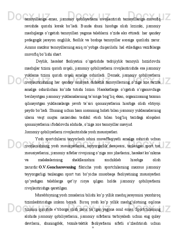 31tamoyillariga   emas,   jismoniy   qobiliyatlarni   rivojlantirish   tamoyillariga   muvofiq
ravishda   qurishi   kerak   bo’ladi.   Bunda   shuni   hisobga   olish   lozimki,   jismoniy
mashqlarga o’rgatish tamoyillari yagona talablarni o’zida aks ettiradi: har qanday
pedagogik   jarayon   onglilik,   faollik   va   boshqa   tamoyillar   asosiga   qurilishi   zarur.
Ammo mazkur   tamoyillarning   aniq   ro’yobga   chiqarilishi   hal   etiladigan   vazifalarga
muvofiq bo’lishi shart.
Deylik,   harakat   faoliyatini   o’rgatishda   tadrijiylik   tamoyili   hozirlovchi
mashqlar tizimi qurish orqali, jismoniy qobiliyatlarni rivojlantirishda esa jismoniy
yuklama   tizimi   qurish   orqali   amalga   oshiriladi.   Demak,   jismoniy   qobiliyatlarni
rivojlantirishning   har   qanday   usuliyati   didaktik   tamoyillarning   o’ziga   xos   tarzda
amalga   oshirilishini   ko’zda   tutishi   lozim.   Harakatlarga   o’rgatish   o’rganuvchiga
berilayotgan jismoniy yuklamalarning ta’siriga bog’liq ekan, organizmning taxmin
qilinayotgan   yuklamalarga   javob   ta’siri   qonuniyatlarini   hisobga   olish   ehtiyoji
paydo bo’ladi. Shuning uchun ham   insonning holati bilan jismoniy   yuklamalarning
ularni   vaqt   nuqtai   nazaridan   tashkil   etish   bilan   bog’liq   tarzdagi   aloqalari
qonuniyatlarini ifodalovchi alohida, o’ziga xos tamoyillar mavjud.
Jismoniy   qobiliyatlarni   rivojlantrishda   yosh   xususiyatlari.
Yosh   sportchilarni   tayyorlash   ishini   muvaffaqiyatli   amalga   oshirish   uchun
rivojlanishning   yosh   xususiyatlarini,   tayyorgarlik   darajasini,   tanlangan   sport   turi
xususiyatlarini, jismoniy sifatlar rivojining o’ziga xos jihatlarini, harakat ko’nikma
va   malakalarining   shakllanishini   sinchiklab   hisobga   olish
zarurdir. O.V.Goncharovaning   fikricha   yosh   sportchilarning   maxsus   jismoniy
tayyorgarligi   tanlangan   sport   turi   bo’yicha   musobaqa   faoliyatining   xususiyatlari
qo’yadigan   talablarga   qat’iy   rioya   qilgan   holda   jismoniy   qobiliyatlarni
rivojlantirishga qaratilgan.
Murabbiyning yosh zonalarini bilishi ko’p yillik mashq jarayonini yaxshiroq
tizimlashtirishga   imkon   beradi.   Biroq   yosh   ko’p   yillik   mashg’ulotning   oqilona
tizimini qurishda e’tiborga olish zarur bo’lgan yagona omil emas. Sportchilarning
alohida   jismoniy   qobiliyatlarini,   jismoniy   sifatlarni   tarbiyalash   uchun   eng   qulay
davrlarni,   shuningdek,   texnik-taktik   faoliyatlarni   sifatli   o’zlashtirish   uchun 